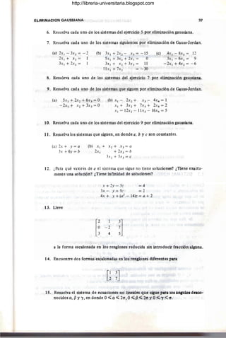 ELIMINACION GAUSSIANA 37
6. Resuelva cada uno de los sistemas del ejercicio 5 por eliminación gaussiana.
7'. Resuelva cada uno de los sistemas siguientes por eliminación de Gauss-Jordan.
(a) 2x¡ - 3X2 = -2
2x¡+ x2 = 1
3x¡ + 2x2 =
(b) 3x¡ + 2X2 - X3 = -15
5x¡ + 3X2 + 2X3 = O
3xl + X2+3x3= 11
l1x¡ + 7x2 = - 30
(c) 4x1 - 8X2 = 12
3x¡-6x2 = 9
-2x1 + 4x 2 = -6
8. Resuleva cada uno de los sistemas del ejercicio 7 por eliminación gaussiana.
9. Resuelva cada uno de los sistemas que siguen por eliminación de Gauss-Jordan.
(a) 5x ¡ +2x2+ 6x3=0
- 2x1 + X2 + 3X3 = O
(b) X¡ - 2X2 + x3 - 4x4 = 1
x¡+ 3X2+ 7x3 + 2X4 = 2
x ¡ - 12x2 - 11 x3 - 16x4 = 5
10. Resuelva cada uno de los sistemas del ej'ercicio 9 por eliminación gaussiana.
11. Resuelva los sistemas que siguen, en donde a, b y e son constantes.
(a) 2x + y = a
3x + 6y = b
(b) x¡+ x 2 + x 3 =a
2x¡ + 2X3 = b
3X2 + 3X3 = e
12. ¿Para qué valores de a el sistema que sigue no tiene soluciones? ¿Tiene exacta-
mente Una solución? ¿Tiene infinidad de soluciones?
B. lleve
x + 2y - 3: = 4
3~ - Y + 5: = 2
4x + y + (a2
- 14)z = a + 2
-2
4
a la forma escalona:da en los renglones reducida sin introducir fracción alguna.
14. Encuentre dos formas escalonadas en los renglones diferentes para
[1 3J
2 7
1S. Resuelva el sistema de ecuaciones no lineales que sigue para lOS ángulo. deseo-
nocidosa, {3 y "1, en donde O";;a";; 2rr, 0";;{3";; 21r YO~"I<1r.
http://libreria-universitaria.blogspot.com
 