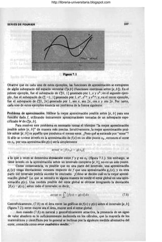 SERIES DE FOURIER 337
Fi8Ura 7.1
Obsérve que en cada uno de estos ejemplos, las funciones de aproximación se extrajeron
de algún subespacio del espacio vectorial C[a /J] (funciones continuas sobre [a ,bD. En el
primer ejemplo, fue el subespacio de qo, 1] generado por 1,x y X 2 ; en el segundo ejem·
plo, fue el subespacio de q -1, 1] generado por 1, ex ,e2
x y e3
x ; y, en el tercer ejemplo,
fue el subespacio de qo, 21T] generado por 1, sen x, sen 2x , cos x y cos 2x. Por tanto,
cada uno de estos ejemplos enuncia un problema de la forma siguiente:
Problema de aproximacióri. Hállese la mejor aproximación posible sobre [a, b] para una
funCión dada f , utilizando únicamente aproximaciones tomadas de un subespacio espe·
cificado Wde qa,b] .
Para resolver este problema es necesario tomar el término "la rriejor aproximación
posible sobre [a , b]" de manera más precisa. Intuitivamente, la mejor aproximación posi·
ble sobre [a , b] es aquélla que produzca él menor error. ¿Peto qué seentiende por "error"?
Si sólo se tuviese interés en la aproximación de [(x) en un sólo punto xo , entonces el error
en X o por una aproximacióng(x) sería simplemente
error = !f(-,o) - g(xo)!
a io que a veces se denomina 'desvwción entre [ y g en Xo (figura 7.1.). Sin embargo, se
tiene interés en la aproximacióri sobre un intervalo completo [a, b), no en un solo punto.
Como cohsecueriéia, es pOsible qile eh una parle del intervalo, una aproximación
g¡ (x) tenga desviaciones meriores respecto de [que una aproximación g2 (x), yen otra
parte del intervalo podría suceder lo contrario. ¿Cómo se decide cuál es la mejór aproxi-
rriación global? Lo que se necesita es alguna manera de medir el error global en una apro-
ximación g(x). Una medida posible del errór global. se obtiene integrándo la desviación
!f(x) - g(x) Isobre todo el intervalo; es decir,.
error = J~h V(x) - O(x) !dx
11
(7.8)
Geométricamente, (7 .8) es el área entre las gráficas de [(x) y g(x) sobre el intervalo [a, b]
(figura 7.2); entre mayor sea el área, mayor será el error global.
Aun cuando (7 .8) es natural y geométricamente atractiva, la presencia de un signo
de valor absoluto es lo suficientemente incómoda en los cálculos, que la mayoría de los
matemáticos y científicos por lo general se inclinan por la siguiente medida alternativa del
error, conocida como error cuadrático medio,
http://libreria-universitaria.blogspot.com
 