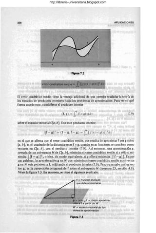 338 APLICACIONES
fiaun7.2
El error cUadrático medio tiene la ventaja adicional de que permite trasladar la teoría de
los espacios de productos interiores hacia los problemas de aproximación. Para ver en qué
forma sucede esto, considérese el producto interior
rb .
( r, g) = Jaf(x)q(x)dx
sobre el espacio vectorial (la, b]. Con este producto interior,
Ilr - gl12= (r - g,f - g) = rb
[I(x) - q(x)]Z lix
J,
,
(7.9)
en el que se afirma que el error cuadrático medio , que resulta de aproximar f por g sobre
[a , b], es el cuadrado de la distancia entre f y g, cuando estas funciones se conciben como
vectores en (la, b], con el producto interior (7.9). Así entonces, una aproximación g,
tomada de un subespacio W de (la, b], minimiza el error cuadrático medio si y sólo si mi-
n.imiza Ilf- g112
, o bien, de modo equivalente, si y sólo si minimiza Ilr- gil. En' po-
cas palabras, la aproximación g en W que minimiza el error cuadrático medio es el vector
g en W más próximo a f, utilizando el producto interior (7.9). Per? ya se sabe qué es vec-
tor g; es la proyección ortogonal de f sobre el subespacio W (teorema 23, sección 4.9).
Véase la figura 7.3. En resumen, se tiene el siguiente resuHado:
(
f = función enc[a,bl
que debe aproximarse
W = espacio vectorial de fun-
ciones de aproximación
Figura 7.3
http://libreria-universitaria.blogspot.com
 