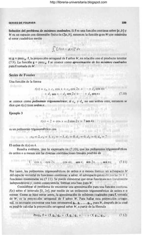 SERIES DE FOURIER 339
Solución del problema de mínimos cuadrados. Si f es una función continua sobre [a, b] Y
W es un espacio con dimensión finita de C[a, b], entonces la función g en Wque minim~a
el error cuadrático medio
f [{(xl - g(X)J2 dx
es g = proYw f, la proyección ortoganal de f sobre W, en relación con el producto interior
(7 .9). La función g = proyw f se conoce como aproximación de los mínimos cuadrados
para f tomada de W.
Series de Fourier
Una función de la forma
t(xl = Co + c) cos x + C2 cos 2x + ... + en cos nx
+ d) sen x + d2 sen 2x + .. . + dn sen nx (7.10)
se conoce como polinomio trigonométrico; si en y dn no son ambos cero, entonces se
dice que t(x) tiene orden n.
Ejemplo 3
t(x) = 2 + cos x - 3 cos 2x + 7 sen 4x
es un polinomio trigonométrico con
Co = 2. e) = 1. C2 = -3, d) = 0, d2 = O, d3 = 0, d4 = 7
El orden de t(x) es 4 .
Resulta evidente, por lo expresado en (7.1 O), que los polinomios trigonométricos
de orden n o menos son las diversas combinaciones lineales posibles de
1, cos x, cos 2x, . . . , cos nx, sen x, sen 2x, ... , sen nx (7.11)
Por tanto, los polinomios trigonométricos de orden n o menos forman un subespacio W
del espacio vectorial de funciones continuas; a saber, el subespacio generado por las 2n + 1
funciones enumeradas en (7.11). Se puede demostrar que estas funciones,son linealmente
independientes y, como consecuencia, forman una base para W.
Considérese el problema de encontrar una aproximación para una función continua
f(x) sobre el intervalo [O, 21T], por medio de un polinomio trigonométrico de orden n o
menor. Como se hizo .notar antes, la aproximación de mínimos cuadrados para f, tomada
de W, es la proyección ortogonal de f sobre W. Para hallar esta proyección ortogo-
nal, es necesario encontrar una base ortonormal go ,g¡ , .., ,g2 n para W, después de lo cual
es posible calcular la proyección ortogonal sobre W, a partir de la fórmula
(7.12)
http://libreria-universitaria.blogspot.com
 