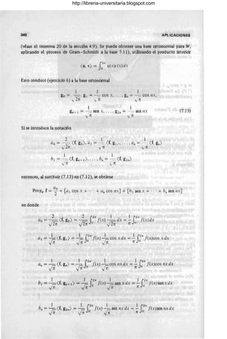 340 APLICACIONES
(véase el teorema 20 de la sección 4.9). Se puede obtener una base ortonormal pára W,
aplicando el proceso de Gram- Schmidt a la base 7.i 1), utilizando el producto irlteridr
r27t
( u, v) = J o u(x)L"(x)dx
Esto conduce (ejercicio 6) a la base ortonormal
1 1
go = -=. g¡ = -= cos x, . .. , gil = -= COS I1X,
-y 2n i n -y' n
gn +¡ = ---;::::- Sen x, ... , g 21l = -= sen I1X (7.13)
'In yn
Si se introduce la notación
entonces, al sustituir (7.13) en (7.12), se obtiene
ao
Proyw f = 2 + [al cos x + .,. + all cos nx] + [h¡ sen x + ' .. + !J1l sen I1X]
en donde
2 2 i 27t 1 1 i 27t
ao = Fe ( f, go) = ¡;c j'(x) ¡;c dx = - [(x) dx
'1 2n '1 2n o '1 2n n o
1 f ' 1 S 27t 1 1 S 27t '
a¡ = ,c(, g¡ ) =--;= [(X) - r;;cosxdx = - j(x)cosxdx
'In yn o in n o
1 1 i 27t 1 1 i 27t , .
an = r::- ( f, gn ) = r:: f (x ) r.:: cos nx dx = - j (x)cos nx dx
'In 'In o 'In n o
1 1 i27t 1 1 i 27t
b¡ = r.:: ( f, gn+¡) = r:: f (x) r::- sen x d~x = - ! (x )sen x dx
'In 'I n o 'In n (J
, 1 1 i27t 1 1 i27t
b" = r::: ( f, g2n ) = r.:: f(x) r= sen nx dx = - !(x) sen nx dx
'In 'In o 'In n o
http://libreria-universitaria.blogspot.com
 