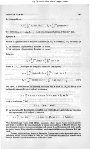 S~RIES DE FOURIER
En pocas palabras,
ak = ~ rln
f(x)cos kx dx,
n Jo
1l2rr
bk = - f(x) sen kx dx
n o
Los números ao ,~I , ... , an,b1, ... ,Pn ~e denominan coejiciertes de Founer* de f.
Ejemplo 4
341
Hállese la aproximación de mínimos cuadrados de [(x) =x sobre [O, 21T], por medio de
a) un polinomio trigonométrico de orden 2 o menor
b) un polinomio trigonométrico de orden n o menor.
Solución.
1 llrr f' 1 llrr
ao = - , (xlii., = - xdx = 2n
n O n o
Para k = 1, 2, . ~. , la integración por partes conduce a (verifíquese):
1 llrr 1llrr
ak = - f(xlco$ kx dx = - x cos kx dx = O
nO ' n o
1l)rr 1 lln 2
bk = - - ((xl sen kx dx = - x sen kx dx = --k
nO' nO " "
(7. 14)
Por tanto, la aproximación de mínimos cladrados PaJa x sobre [O , 21T], por medio de un
polinomio trigonométrico de orden 2 o menor es "
aO
, :::: -, + al cos S + al cos 2s + bI sen x + b2 sen 2x
o bien. con base en (7.14),
s ~ Tí - 2 ~n s - ~I1 2x
b) La aproximación de mínimos ~uadradQs p~ra ~ sobr~ [O, 2rr], por !l1edio de un polino-
mio trigonométrico ~e orden n o menor es
ao
s:::: -, + [al CO~ x + ," + (/" cos IISJ + [b l sen s + .. ,+ bn sennx]
*Jean Baptiste Joseph Fourier (1768 - 1830) - matemático y físico francés. Fouríer descubrió las series
q1Je llevan su Ilompre y las ideas relacionadas ~ trabajar cpn problemas de dif1JSión del calor. Este
descubrimiento es uno de los más trascendentllles en la 'historia de las Matemáticas; es la piedra angular
de muchos campos de investigación matemática y u~a herramienta' básica en muchas ramas de la inge-
niería.
rourier, político activista durante la Revolución Francesa, pasó mucho tiempo en la cárcel por
defender a muchas víctimas dur~te la Epoca del Terror. Final!nelÍ~e se' col1virtió en 1JIl amigo predi-
lecto de Napoleón, quien lo nombró tanto Barón como Conde.
http://libreria-universitaria.blogspot.com
 