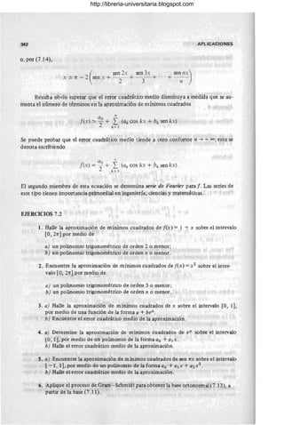 342 APLICACIONES
o, por (7.14),
x ~ n - 2 sen x + - - + - - + ... + --
(
sen 2x sen 3x sen nx)
2 3 n
Resulta obvio esperar que el error cuadrático medio disminuya a medida que se au-
menta el número de términos en la aproximación de mínimos cuadrados
a n
f(x) ~ )0 + ¿ (ak cos kx + bk sen kx)
- k = 1
Se puede probar que el error cuadrático medio tiende a cero conforme n ~ +00; esto se
denota escribiendo
a "fe
f(x) = ~ + ¿ (ak cos kx + bk sen kx)
2 k = l .
El segundo miembro de esta ecuación se denomina serie de Fourier para f. Las series de
este tipo tienen importancia primordial en ingeniería, ciencias y matemáticas.
EJERCICIOS 7.2
l. Halle la aproximación de mínimos cuadrados de [(x) = 1 + x sobre el intervalo
[O, 21T] por medio de
a) un polinomio trigonométrico de orden 2 o menor;
b) un polinomio trigonométrico de orden n o menor.
)
2. Encuentre la aproximación de mínimos cuadrados de [(x) = X2 sobre el inter-
valo [O, 21T] por medio de
a) un polinomio trigonométrico de orden 3 o menor;
b) un polinomio trigonométrico de orden n o menor.
3. a) Halle la aproximación de mínimos cuadrados de x sobre el intervalo [O, 1],
por medio de una función de la forma a + bex .
b) Encuentre el error cuadrático medio de la aproximación.
4. a) Determine la aproximación de mínimos cuadrados de eX sobre el intervalo
LU, 11. por medio de un polinomio de la forma ao + al x.
b) Halle el error cuadrático medio de la aproximación.
S. a) Encuentre la aproximación de mínimos cuadrados de sen 1TX sobre el intervalo
[-1,1], por medio de un polinomio de la formaao + a¡x + a2x2.
b) Halle el error cuadrático medio de la aproximación.
6, Aplique el proceso de Gram-Schmidt para obtener la base o.rtonormal (7.13), a
partir de la base (7.11).
http://libreria-universitaria.blogspot.com
 