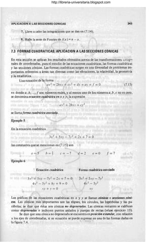 ~I APLlCACION A LAS SECCIONES CONICAS 343
7. Lleve a cabo las integraciones que se dan en (7.14).
8. Halle la serie de Fourier de [(x) =1T - x.
7.3 FORMAS CUADRATICAS;.APlICACION A LAS SECCIONES CONICAS
En esta sección se aplican los resultados obtenidos acerca de las transformaciones 0rtOgo-
nales de coordenadas, para el estudio de las ecuaciones cuadráticas, las formas cuadráticas
y las secciones cónicas. Las formas cuadráticas surgen en una diversidad de problemas im-
portantes referentes a áreas tan diversas como las vibraciones, la relatividad, la geometría
y la estadística.
Una ecuación de la forma
a.2 + 2hs' + cr2
+ d. + e' + I = O (7.15)
en donde a, b,"..., f son números reales, y al menos uno de los números a, b, c no es cero,
se denomina ecuacion cuadrática en x y y; la expresión
se llama forma cuadrática asociada.
Ejemplo 5
En la ecuación cuadrática
3.2 + 5..1' - 7.1'2 + 2. + 7 = O
las constantes que se mencionan en (7.15) son
Ejemplo 6
a = 3 e = -7
Ecuación ~uadrática
3.2 + 5.n - 71'2 + 2. + 7 = O
4.2 - 5r2 + 8.1' + 9 = O
.n+r=O
d=2 e= O f=7
Forma cuadrática asociada
J,2 + 5xy - 7.v2
4.2 _ 5.'2
..1'
Las gráficas de las ecuaciones cuadráticas en x y y se llaman cónicas o secciones cóni-
cas. Las cónicas más impo~tantes son las elipses, los círculos, las hipérbolas y las pa-
rábolas; se dice que éstas son cónicas no degeneradas. Las cónicas restantes se califican
como degeneradas e incluyen puntos aislados y parejas de rectas (véase ejercicio 13).
Se dice que una cónica no degenerada se encuentra en posición estandar, con relación
a los ejes de coordenadas, si su ecuación se puede expresar en una de las formas dadas en
la figura 7.4.
http://libreria-universitaria.blogspot.com
 