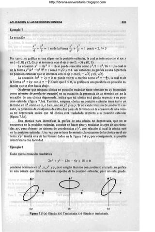 APLlCACION A LAS SECClON!=S CONICAS 345
Ejemplo 7
La ecuaciQn
X2 y2 X2 y2
4 + "9 = 1 es de la forma k2 + F = 1 con k =2, 1=3
Por tanto, su gr~fica es una elipse en la posición estándar, la cual se interseca con el eje x
en (-2, Q) y (2, Q), y se interseca con el eje yen (O, -3) Y(0, 3).
La ecuación X2 - 8y2 =-16 se puede reescribir como y2 /2 - X2 / 16 =1, la cual es
de la formay2 /k 2 - X2 /[2 =1 con k =v'2, 1=4. Así entonces, Su gráfica es una hipérbola
en posición estándar que se interseca con el eje y en (O , - v'2) y (O, v'2).
La ecuación 5x2 + 2y =°se puede volver a escribir como X2 =-ty, la cual es de
la forma X2 =ky con k =-}. Dado que k <0, ~u gráfica es una parábola en posición e~­
tándar que se abre hacia abajo.
Obsérvese que niflguna cónica en posición estándar tiene término en xy (conocido
como término de producto cruzado) en su ecuación; la presencia de un término xy, en la
ecuación de una cónica degenerada, indica, que tal cónica está girada respecto a su posi-
ción estándar (figura 75a). También, ninguna cónica en posición estándar tiene tanto un
término en X2 como en x, o bien, uno en y2 yen y. Si no existe término de producto cru-
zado, la presencia de cu~lquiera de estos dqs pareS de términos en la ecuación de una cóni-
ca no degenerada indica que tal cónica está trasladada respecto a su posición estándar
(figura 75b).
Una técnica para identificar la ~ráfica de una cónica nQ degenerada, que no se
encuentra en la posición estándar, consiste en hacer girar y trasladar los ejes de coordena-
das xy, para obtener un sistema de coordenadas x'y', con relación al cual la, cónica esté
en la posición estándar. Una vez que se hace lo anterior, la ecuación de la cónica en el sis-
tema x'y'tend~á una de las formas dadas en la figura 7.4 y, por consiguiente, es posible
identifica,rla con fac~ifla(:l.
Ejemplo 8
Dado que la ecuación cuadrática
2x: + y2 - 12x - 4 y + 18 = O
contiene térmÍ!lOs en X2 ,x,y2 y y, pero ningún término con producto cruzado, su gráfic'!
es una cónica que está trasJadada respecto de la posición estándar, pero no está gir,!da.
Cl~ %
(a) (b¡ (e)
F~Qra 7.5 (a) Girada. (l;) T~asladada. Ce) Girada y trasladada.
http://libreria-universitaria.blogspot.com
 