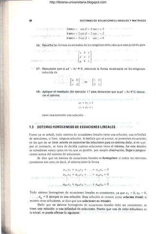 38 SISTEMAS DE ECUACIONES LINEALES Y MATRICES
2sen ex - cos f3 + 3 tan y = 3
4 sen ex + 2 cos f3 - 2 tan ( = 2
6sen ex - 3 cos f3 + tan I = 9
16. Describa las formas escalonadas en los renglones reducidas que sean posibles para
17. Demuestre que si ad - be *- 0, entonces la forma escalonada en los renglones
reducida de
es
18. Aplique el resultado del ejercicio 17 para demostrar que si ad - be *- 0, enton-
ces el sistema
ax + by = k
ex + dy = I
tiene exactamente una solución.
1.3 SISTEMAS HOMOGENEOS OE ECUACIONES LINEALES
Como ya se señaló, todo sistema de ecuaciones lineales tiene una solución, una infinidad
de soluciones, o bien, ninguna solución. A medida que se avance, se presentan situaciones
en las que no se tiene interés en encontrar las soluciones para un sistema dado, si no que,
por el contrario, se trata de decidir cuántas soluciones tiene el sistema. En esta sección
se consideran varios casos en los que es posible, por simple observación, llegar a proposi-
ciones acerca del número de soluciones.
Se dice que un sistema de ecuaciones lineales es homogéneo si todos los términos
constantes son cero; es decir, el sistema tiene la forma
a 1 ¡x¡ + a¡Zx Z + ...+ a¡ nXn = O
aZ¡x ¡ + a z zxz + ... + a ZnXn = O
Todo sistema homogéneo de ecuaciones lineales es consistente, ya que X¡ = 0, X2 = 0,
.. . ,xn = °siempre es una solución. Esta solución se conoce como solución trivial; si
existen otras soluciones, se dice que son soluciones no triviales.
Dado que un sistema homogéneo de ecuaciones lineales debe ser consistente, se
tiene una solución o una infmidad de soluciones. Puesto que una de estas soluciones es
la trivial, se puede afIrmar 10 siguiente:
http://libreria-universitaria.blogspot.com
 