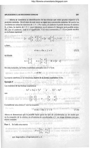APLlCACION A LAS SECCIONES CONICAS 347
Ahora se considera la identificación de las cónicas que están giradas respecto a la
posición estándar. En el resto de este texto se sigue una convención estándar de omitir los
corchetes en todas las matrices de 1 X 1. Por tanto, el símbolo 8 puede denotar el número
8, o bien, la matriz de 1 X. 1 cuyo elemento es el número 8. Siempre será posible enten-
der, por el contexto, cuál es el significado. Con esta convención, (7.15) se puede escribir
en la forma matricial
o bien,
X ' Ax + Kx + f = O (7.17)
en donde
A=[: ~] K = [d e]
En esta notación, la forma cuadrática asociada con (7.17) es
x!Ax
La matriz simétrica A se denomina matriz de la forma cuadratica xtAx.
Ejemplo 9
Las matrices de las formas cuadráticas
3X2 + 5xy + 7)/ y
son
y
Considérese una cónica e con la ecuación
X' Ax + Kx + f = O (7.18)
Ahora se demostrará que es posible hacer girar los ejes de coordenadas xy de modo que
en la ecuación de la cónica, en el sistema de coordenadas x'y', no tenga término con pro-
ducto cruzado.
Paso l. Se halla una matriz
p = [PII PI 2]
P2I P22
que diagonaliza ortogonalmente a A.
http://libreria-universitaria.blogspot.com
 