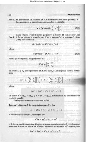 348 APLICACIONES
Paso 2. Se intercambian las columnas qe P, si es nece~ario, para hac~r que ¡jet(P) = ¡.
Esto'asegura que la transformación ortogonal de coorqenadas
x = Px', es decir{~J= P [::J (7.l ~)
es una rotación (véa~e el análisis qlle precede al ej~mplo 68 en la sección 4.1 O).
Paso 3. A fin de obteI1er la écuación para e en el sistema x'y', se sustituye (7.19) en
(7.18). Esto conduce a '
(Px'YA(Px') + K(Px' ) + f = O
, .
o bien,
x't(PtAP)x' + (KP)x' + f = o (7.20)
Puesto que P diagonaliza Qrtog~malmenfe a A,
en donde Al y A2 son eigenvalores de A. Por t311to, 0.20) se puede volver a escribir
como
[ ' 'J[Al
X Y O OJ[x:J+ [d e
][P11
A2 Y P21
PI2J[x:J+ f =
P22 Y
o bien,
(en donde d' = dpll + eP21 Y e' =dpl2 + eP22)' Esta ecuación no tiene término de
producto cruzado.
En el siguente teorema se resume este análisis.
Teorema 9. (TeorefllO de los ejes, principales para, R2
j. Sea
ax2
+ 2bxy + cy2 + dx + ey + f = O
la ecuación de una cónica e, y supóngase que
xtAx = ax2
+ 2bxy + cy2
es la forma cuadrática asociada. Entonces s~ puede (lacer girar los ejes de coordenadas de
modo que la ecuación para e en e/nuevo sistema de coordenadas x'y' tenga la forma
http://libreria-universitaria.blogspot.com
 