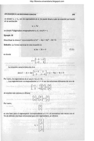 APLICACION A LAS SECCIONES CONICAS 349
en donde AI Y A2 son los eigenvalores de A. Se puede llevar a cabo la rotación por medio
de la sustitución
x = Px'
en donde P diagonaliza ortogonalmente a A y det(P) = 1
Ejemplo 10
Descríbase la cónica e cuya ecuación es 5x2 - 4xy +8y2 - 36 =o;
Solución. La forma matriciaJ de esta ecuación es
en donde
La ecuación característica de A es
[
A - 5
det(.U - A) = det 2 2 J= (A - 9)(A - 4) = O
A-8
Poi tanto, los eigei'lValores de A son A=4 YA=9.
(7.21)
Los eigenvectbres correspondientes a A = 4 son ¡as soluciones diferentes de cero de
Al resolver este sistema se obtiehe
Por tanto,
es una base pára el eigenespacio correspondiente a A=4 . Al normalizar este vector con el
fin de obtener una base ortonormal para este eigenes!,acio, se obtiene
VI =
2
J5
1
) 5
http://libreria-universitaria.blogspot.com
 
