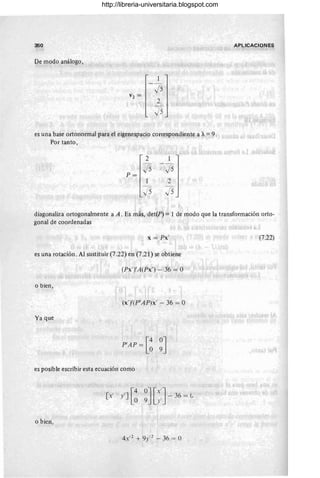 350 APLICACIONES
De modo análogo,
1
J5
V 2 =
2
J5
es una base ortonormal para el eigenespacio correspondiente a 'JI. = 9.
Por tanto,
2 1
-
P=
J5 J5
1 2
J5 J5
diagonaliza ortogonalmente a A. Es más, det(P) = 1 de modo que la transformación orto-
gonal de coordenadas
x = Px' (7.22)
es una rotación. Al sustituir (7.22) en (7.21) se obtiene
(Px'yA(Px') - 36 = O
o bien,
(x' )'(P'AP)x' - 36 = O
Ya que
P'AP = [~ ~J
es posible escribir esta ecuación como
o bien,
4X'2 + 9;:,2 - 36 = O
http://libreria-universitaria.blogspot.com
 