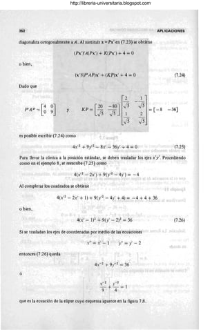 352 APLICACioNES
diagonaliza ortogonalmente a A. Al sustituir x = Px' en (7.23) se obtiene
o bien,
Dado que
I [4 0J
Pk
P
= ° 9 y
(Px,),A(Px' ) + K(Px') + 4 = °
(X' )I(PIAP)x' + (KP)x' + 4 = °
KP=[~
2
-80J J5
J5 1
J5
es posible escribir (7.24) como
4X,2 + 9y'2 - 8x' - 36y' T 4 = °
1
J5 =[-8
2
J5
(7.24)
-36]
(7.25)
Para llevar la cónica a la posición estándar, se deben trasladar los ejes x'y'. Procediendo
como en el ejemplo 8, se reescribe (7.25) como
4(X,2 - 2x') +9( y'2 - 4y' ) = - 4
Al completar los cuadrados se obtiene
4(X'2 - 2x' + 1) + 9(y'2 - 4y' + 4) = -4 + 4 + 36
o bien,
4(x' - 1)2 -+- 9( y' - 2)2 = 36
Si se trasladan los ejes de coordenadas por medió de las ecuaCiones
entonces (7.26) queda
ó
x" = x' - 1 y"=y'- 2
0 2 11 2
X Y
- + - =1
9 4
que es la ecuación de la elipse cuyo esquema aparece en la figura 7.8.
(7.26)
http://libreria-universitaria.blogspot.com
 
