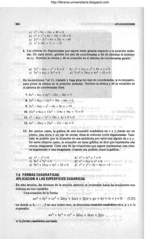 354 APLICACIONES
e) y2 - 8x - 14r + 49 = O
d) ,x2 + y2 + 6x - 10y + 18 = O
e) 2X2 - 3y2 + 6x + 20.1 = - 41
f) x2
+ lOx + 7y = - 32
6. Las cónicas no degeneradas que siguen están giradas respecto a la posición están-
dar. En cada inciso, gírense los ejes de coordenadas a fin de eliminar el término
en xy. Nombre la cónica y dé su ecuación en el sistema de coordenadas girado.
a) 2X2 - 4xy - y2 + 8 = O
e) 5X2 + 4xy + 5y2 = 9
b) X2 + 2xy + )'2 + 8x + y = O
d ) 11 x2 + 24xy + 4/- 15 = O
En los ejercicios 7 al 12, traslade y haga girar los ejes de coordenadas, si es necesario,
para poner la cónica en la posición estándar. Nombre la cónica y dé su ecuación en
el sistema de coordenadas final.
7. 9X2 - 4xy + 6y2 - 10x - 20y = 5
8. 3X2 - 8xy - 12y2 - 30x - 64y = O
9. 2X2 - 4xy -/ - 4x - 8y = -14
10. 21x2 + 6xy + 13y2 - 114x + 34y + 73 = O
11. X2 - 6xy - 7y2 + 10x + 2y + 9 = O
12. 4X2 - 20xy + 25/ - 15x - 6y = O
13. En ciertos casos, la gráfica de una ecuación cuadrática en x y y puede ser un
punto, una recta o un par de rectas ; éstas se conocen como degeneradas. Tam-
biénes posible que la ecuación no sea satisfecha por valor real alguno de x y y.
En estos últimos casos, la ecuación no tiene gráfica; se dice que representa una
cónica imaginaria. Cada una de las ecuaciones que siguen representan una cóni-
ca degenerada o una imaginaria. Cuando sea posible, trace la gráfica.
a) X2 - / = O
e) 8X2 + 7y2 = O
e) 9X2 + 12xy + 4/ - 52 = O
b) x2+3y2+7=0
d) X2 - 2xy + y2 = O
f) X2 +y2_2x- 4y= - 5
7.4 FORMASCUADRATICAS;
APlICACION A LAS SUPERFICIES CUADRICAS
En esta sección, las técnicas de la sección anterior se extienden hacia las ecuaciones cua-
dráticas en tres variables.
Una ecuación de la forma
ax2 + by2 + cz2 + 2dxy + 2exz + 2fyz + gx + hy + iz +j = O (7.27)
en donde a. b• ... • f no son todos cero , se denomina ecuación cuadrática en x. y y z; la
expresión
ax2 + bJ;2 + cz2 + 2dxy + 2exz + 2fyz
es laforma cuadrática asociada.
http://libreria-universitaria.blogspot.com
 