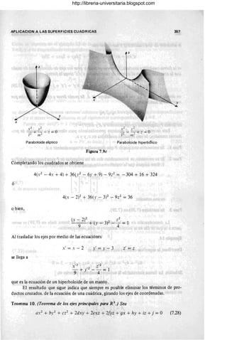 APLICACION A LAS SUPERFICIES CUADRICAS 357
Paraboloide elíptico Paraboloide hiperbólico
Figura 7.9c
Completando los cuadrados se obtiene
4(x 2
- 4x + 4) + 36(."2 - 6.1' + 9) - 9;:2 = -304 + 16 + 324
ó
4(x - 2)2 + 36(." - W - 9z2
= 36
o bien,
(x - 2)2 (. 3)2 Z2 _ 1
-'----=-9- + ) - - 4 -
Al trasladar los ejes por medio de las ecuaciones
x' = x - 2 y' = y-3 z' = z
se llega a
que es la ecuación de un hiperboloide de un manto.
El resultado que sigue indica que siempre es posible eliminar los términos de pro-
ductos cruzados. de la ecuación de una cuádrica, girando los ejes de coordenadas.
Teorema 10. (Teorema de los ejes principales para R 3.) Sea
QX
2
+ by2 + cz2
+ 2dxy + 2exz + 2fyz + gx + hy + iz + j = O (7.28)
http://libreria-universitaria.blogspot.com
 