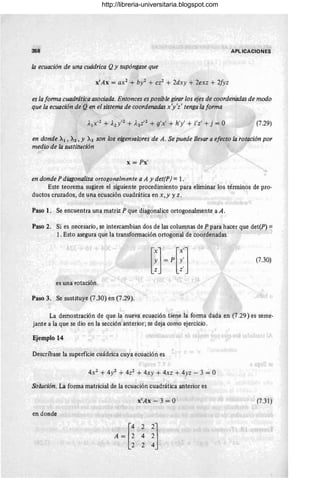 358 APLICACIONES
la ecuación de una cuádrica Qy supóngase que
x'Ax = ax2 + bl + cz2 + 2dxy + 2exz + 2fyz
es la forma cuadrática asociada. Entonces es posible girar los ejes de coordenadas de modo
que la ecuación de Qen el sistema de coordenadas x'y'z' tenga la forma
(7.29)
en donde Al, 71.2 , Y 71.3 son los eigenvalores de A. Se puede llevar a efecto la rotación por
medio de la sustitución
x = Px'
en donde P diagonaliza ortogonalmen te a A y det(P) = l.
Este teorema sugiere el siguiente procedimiento para eliminar los términos de pro-
ductos cruzados, de una ecuación cuadrática en x, y y z.
Paso l . Se encuentra una matriz P que diagonalice ortogonalmente a A .
Paso 2. Si es necesario , se intercambian dos de las columnas de P para hacer que det(P) =
1. Esto asegura que la transformación ortogonal de coordenadas
(7.30)
es una rotación.
Paso 3. Se sustituye (7.30) en (7.29).
La demostración de que la nueva ecuación tiene la forma dada en (7.29) es seme-
jante a la que se dio en la sección anterior; Se deja como ejercicio.
Ejemplo 14
Descríbase la superficie cuádrica cuya ecuación es
4X2 + 4y2 + 4z2 + 4xy + 4xz + 4yz - 3 = O
Solución. La forma matricial de la ecuación cuadrática anterior es
x'Ax - 3 = O (7.31)
en donde
http://libreria-universitaria.blogspot.com
 