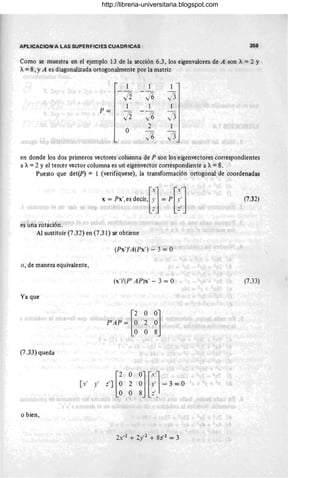 APLICACION A LAS SUPERFICIES CUADRICAS 359
Como se muestra en el ejemplo 13 de la sección 6.3 , los eigenvalores de A son A= 2 Y
A= 8, YA es diagonalizada ortogonalmente por la matriz
1 1 1
ji 16 .j3
P=
1 1
ji J6 ,)3
O
2 1
y6 ,/3
en donde los dos primeros vectores columna de P son los eigenvectores correspondientes
a A=2 Yel tercer vector columna es un eigenvector correspondiente a A=8.
Puesto que det(P) = 1 (verifíquese), la transformación ortogonal de coordenadas
[
X
] [X']
X = Px', es decir, ~. = P ~.: (7.32)
es una rotación.
Al sustituir (7.32) en (7.31) se obtiene
(Px'YA(Px') - 3 = O
o, de manera equivalente,
(x')'(P' AP)x' - 3 = O (7.33)
Ya que
(7.33) queda
o bien,
http://libreria-universitaria.blogspot.com
 