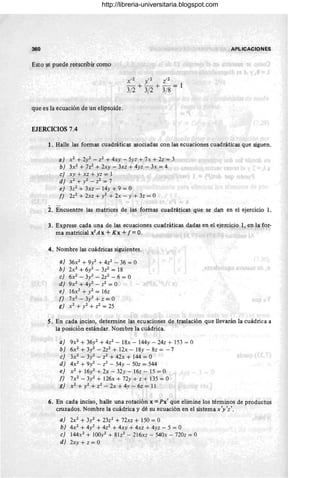 360 APLICACIONES
Esto se puede reescribir como
que es la ecuación de un elipsoide.
EJERCICIOS 7.4
1. Halle las fonnas cuadráticas asociadas con las ecuaciones cuadráticas que siguen.
a) X2 + 21- Z2 + 4xy - 5yz + 7x + 2z = 3
b) 3X2 + 7z2 + 2xy - 3xz + 4yz - 3x = 4
e) xy + xz + yz = 1
d) X2 + y2 - Z2 = 7
e) 3z2 + 3xz - 14y + 9 = O
f) 2z2 + 2xz + y2 + 2x - y + 3z = O
2. Encuentre las matrices de las fonnas cuadráticas que se dan en el ejercicio l.
3. Exprese cada una de las ecuaciones cuadráticas dadas en el ejercicio 1, en la for-
ma matricial xt Ax + Kx +f= O.
4. Nombre las cuádricas siguientes.
a) 36x2 + 9y2 + 4z2 - 36 = O
b) 2x2
+6y2-3z2 =18
e) 6X2 - 3y2 - 2z2 - 6 = O
d) 9X2 + 4y2 - Z2 = O
e) 16x2 +1=16z
f) 7X2 - 3y2 + z = O
g) X2 + y2 + Z2 = 25
S. En cada inciso, detennine las ecuaciones de traslación que llevarán la cuádrica a
la posición estándar. Nombre la cuádrica.
a) 9X2 + 361 + 4z2 - 18x - 144y - 24z + 153 = O
b) 6X2 + 3y2 - 2z2 + 12x - 18Y - 8z = - 7
e) 3X2 - 31- Z2 + 42x + 144 = O
d) 4X2 + 91 - Z2 - 54y - 50z = 544
e) X2 + 16y2 + 2x - 32y - 16z - 15 = O
f) 7X2 - 3y2 + 126x + 72y + z + 135 = O
g) X2 + y2 + Z2 - 2x + 4y - 6z = 11
6. En cada inciso, halle una rotación x =Px' que elimine los términos de productos
cruzados. Nombre la cuádrica y dé su ecuación en el sistemax'y'z'.
a) 2X2 + 3y2 + 23z2 + 72xz + 150 = O
b) 4X2 + 41 + 4z2 + 4xy + 4xz + 4yz - 5 = O
e) 144x2 + IOOy2 + 81z2 - 216xz - 540x - 720z = O
d) 2xy + z = O
http://libreria-universitaria.blogspot.com
 