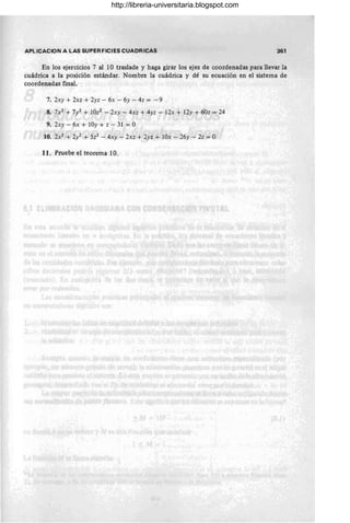 APlICACION A LAS SUPERFICIES CUADRICAS 361
En los ejercicios 7 al 10 traslade y haga girar los ejes de coordenadas para llevar la
cuádrica a la posición estándar. Nombre la cuádrica y dé su ecuación en el sistema de
coordenadas final.
7. 2xy + 2xz + 2yz - 6x - 6y - 4z = -9
8. 7X2 + 7/ +10z2 - 2xy - 4xz + 4yz - 12x + 12y + 60z = 24
9. 2xy - 6x + 10y + z - 31 = O
10. 2X2 + 2/ + 5z2 - 4xy - 2xz + 2yz + lOx - 26y - 2z = O
11. Pruebe el teorema 10.
http://libreria-universitaria.blogspot.com
 