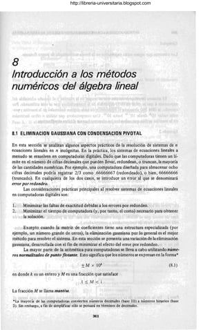 8
Introducción a los métodos
numéricos del álgebra lineal
8.1 ELlMINACION GAUSSIANA CON CONDENSACION PIVOTAL
En esta sección se analizan algunos 'aspectos prácticos de la resolución de sistemas de n
ecuaciones líneales en n incógnitas. En la práctica, los sistemas de ecuaciones lineales a
menudo se resuelven en computadoras digitales. Dado que las computadoras tienen un lí-
mite en el número de cifras decimales que pJeden llevar, redondean, o truncan, la mayoría
de las cantidades numéricas. Por ejemplo, una computadora diseñada para almacenar ocho
cifras decimales podría registrar 2/3 como .66666667 (redondeado), o bien, 66666666
(truncado). En cualquiera de los dos casos, se introduce un error al que se denominará
error por redondeo.
Las consideraciones prácticas principales al resolver sistemas de ecuaciones lineales
en computadoras digitales son:
1. Minimizar las faltas de exactitud debidas a los errores por redondeo.
2. Minimizar el tiempo de computadora (y, por tanto, el costo) necesario para obtener
la solución.
Excepto cuando la matriz de coeficientes tiene una estructura especializada (por
ejemplo, un número grande de ceros), la eliminación gaussiana por lo general es el mejor
métQdo para resolver el sistema. En esta sección se presenta una variación de la eliminación
gaussiana, desarrollada con el fin de minimizar el efecto del error por redondeo.
La mayor parte de la aritmética para computadoras se lleva a cabo utilizando núme-
ros normalizados de punto flotante. Esto significa que los números se expresan en la forrna*
en donde k es un entero y M es una fracción que satisface
.1 ::; M < Í
La fracción M se llama mantisa.
(8.1 )
*La mayoría de las computadoras convierten números decimales (base 10) a números binario; (base
2). Sin embargo, a fin de simplificar sólo se pensará en términos de decimales . c,
363
http://libreria-universitaria.blogspot.com
 