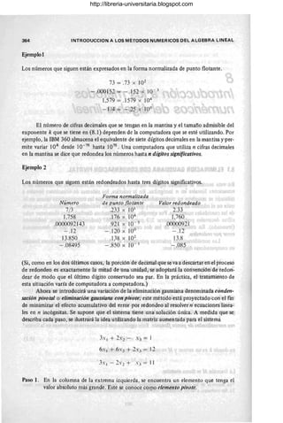 364 INTRODUCCION A LOS METODOS NUMERICOS DEL ALGEBRA LINEAL
Ejemplol
Los números que siguen están expresados en la forma normalizada de punto flotante.
73 = .73 x 102
-.000152 = -.152 x 10- 3
1,579 = .1579 x 104
- 1/4 = - .25 x 10°
El número de cifras decimales que se tengan en la mantisa y el tamaño admisible del
exponente k que se tiene en (8.1) dependen de la computadora que se esté utilizando. Por
ejemplo, la IBM 360 almacena el equivalente de siete dígitos decimales en la mantisa Y'Per-
mite variar 10k desde 10-75
hasta 1075
. Una computadora que utiliza n cifras decimales
en la mantisa se dice que redondea los números hasta n dígitos significativos.
Ejemplo 2
Los números que siguen están redondeados hasta tres dígitos significativos.
Número
7/3
1,758
.0600092143
- .12
13.850
-.08495
Forma normalizada
de punto flotante
.233 x 10 1
.176 X 104
.921 X 10- 5
-.120 x 10°
.138 X 102
-.850 X 10- 1
Valor redondeado
2.33 ¡
1,760
.00000921
- .12
13.8
- .085
f.
(Si, como en los dos últimos casos, la porción de decimal que se va a descartar en el proceso
de redondeo es exactamente la mitad de una unidad, séadoptará la convención de redon-
dear de modo que el último dígito conservado sea par. En la práctica, el tratamiento de
esta situación varía de computadora a computadora.)
Ahora se introducirá una variación de la eliminación gaussiana denominada conden-
sación pivotal o eliminación gaussiana con pivote; este método está proyectado-con el fin
de minimizar el efecto acumulativo del error por redondeo al resolver n ecuaciones linea-
les en n incógnitas. Se supone que el sistema tiene una solución única. A medida que se
describa cada paso, se ilustrará la idea utilizando la matriz aumentada para el sistema
Paso l . En la columna de la extrema izquierda, se encuentra un elemento que tenga el
valor absoluto más grande. Este se conoce CO lIJO elemento pivote.
http://libreria-universitaria.blogspot.com
 