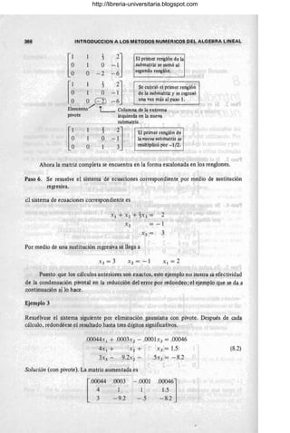 366 INTRODUCCION A LOS METODOS NUMERICOS DE~ ALGEBRA LIN~AL
[
,~l 1 2] El primer renglón de la
, 1 O - 1, submatriz se sumó al
O - 2 - 6 Isegundo renglón. ..,
I,~
l 1 1 2] Se cubrió el primer rengló~
O - 1 de la submatriz y se regresó
O EIl - 6 una vez más al paso lo
Elemento../' 1- Columna de la extrema
pivote
[~
1
1
O
1
3'
O
izquierda en la nueva
submatriz.
¿
El primer renglón de
la nueva submatriz se
multiplicó por -1/2.
Ahora la matriz completa se encuentra en la forma escalonada en los renglones.
Paso 6. Se resuelve el sistema de ecuaciones correspondiente por medio de sustitución
regresiva.
el sistema de ecuaciones correspondiente es
Xl + X 2 + 1X3 = 2
X2 = -1
X 3 = 3
Por medio de una sustitución regresiva se llega a
X 2 = -1 Xl = 2
Puesto que los cálculos anteriores son exactos, este ejemplo no ilustra la efectividad
de la condensación pivotal en la reducción del error por redondeo; el ejemplo que se da a
continuación sí lo hace.
Ejemplo 3
Resuélvase el sistema siguiente por eliminación gaussiana con pivote. Después de cada
cálculo, redondéese el resultado hasta tres dígitos significativos.
.00044x 1 + .0003x2 - .0001x3 = .00046
4x 1 + X 2 + .:3 = 1.5
3.:1 - 9.2.:2 - SX3 = - 8.2
Solución (con pivote). La matriz aumentada es
.0003
-9.2
-.0001
1
-.5
.00046]
1.5
-8.2
(8.2)
http://libreria-universitaria.blogspot.com
 