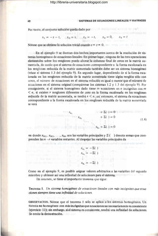 40 SISTEMAS DE ECUACIONES LINEALES Y MATRICES
Por tanto, el conjunto solución queda dado por
Xl = -s - t, X s = t
Nótese que se obtiene la solución trivial cuando s = t = O.
En el ejemplo 9 se ilustran dos hechos importantes acerca de la resolución de sis-
temas homogéneos de ecuaciones lineales. En primer lugar, ninguna de las tres operaciones
elementales sobre los renglones puede alterar la columna final de ceros en la matriz au-
mentada, de modo que el sistema de ecuaciones correspondiente a la forma escalonada en
los renglones reducida de la matriz aumentada también debe ser un sistema homogéneo
(véase el sistema 1.3 del ejemplo 9). En segundo lugar, dependiendo de si la forma esca-
lonada en los renglones reducida de la matriz aumentada tiene algún renglón sólo con
ceros, el número de ecuaciones en el sistema reducido es igual o menor que el número de
ecuaciones en el sistema original (compárense los sistemas 1.2 y 1.3 del ejemplo 9). Por
consiguiente, si el sistema homogéneo dado tiene m ecuaciones en n incógnitas con m
<n, si existen r renglones diferentes de cero en la forma escalonada en los renglones
requcida de la matriz aumentada, se tendrá r < n; así entonces, el sistema de ecuaciones
correspondiente a la forma escalonada en los renglones reducida de la matriz aumentada
se verá
+ L( ) = O
+ L ( ) = O
(l.4)
en donde Xkl, Xk2, ..., Xkr son las variables principales y L ( ) denota sumas que com-
prenden las n - r variables restantes. Al despejar las variables principales da
Xk, = -L( )
X k2 = -L( )
Xk, = -L( )
Como en el ejemplo 9, es posible asignar valores arbitrarios a las variables del segundo
miembro y obtener así una infinidad de soluciones para el sistema.
En resumen, se tiene el importante teorema que sigue:
Teorema 1. Un sistema homogéneo de ecuaciones lineales con más incógnitas que ecua-
ciones siempre tiene una infinidad de soluciones.
OBSERVACION. Nótese que el teorema 1 sólo se ap1ic~ a los sistemas homogéneos. Un
sistema no homogéneo con más incógnitas que ecuaciones no necesariamente es consistente
(ejercicio 11); sin embargo, si el sistema es consistente, tendrá una infinidad de soluciones.
Se omite la demostración.
http://libreria-universitaria.blogspot.com
 