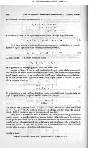 368 INTRODUCCION A LOS METODOS NUMERICOS DEL ALGEBRA LINEAL
El sistema de ecuaciones correspondiente es
Xl + .25X2 + .25x3 = .375
X2 + .l26x3 = .937
X3 = - .5
Resolviendo por sustitución regresiva se obtiene (hasta tres dígitos significativos)
Xl = .250 X2 = 1.00 X3 = -.500 (8.3)
Si (8.2) se resuelve por eliminación gaussiana sin pivote, y capa cálculo se redondea
hasta tres dígitos significativos, se obtiene (se omiten los detalles)
Xl = .245 X2 = l.01 X3 = -.492 (8.4)
Al comparar (8.3) y (8.4) con la solución exacta
Xl = ± X2 = 1
se ve que el uso del pivote proporciona resultados más exactos.
A pesar del hecho de que la "Condensación pivotal puede reducir el efecto acumulado
del error por redondeo, existen ciertos sistemas de ecuaciones, denominados sistemas mal
condicionados, que son tan extremadamente sensibles que incluso los errores más ligeros
en los coeficientes pueden conducir a inexactitudes importantes en la solución. Por ejem-
plo, considérese el sistema
X l + X2= -3
Xl + 1.016x2 = 5
(8.5)
Si se supone que se va a resolver este sistema en una computadora que redondea hasta tres
dígitos significativos la computadora almacena este sistema.como
X¡+ X2= -3
Xl + l.02X2 = 5
(8.6)
La soÍución exacta para (8.5) es X¡ = - 503, X2 = 500, Yla solución exacta para (8.6) es
Xl =- 403, X2 =400. Por tanto , un error por redondeo de sólo .004 en uno de los coefi-
cientes de (8.5) conduce a un error importante en la solución.
Muy poco se puede hacer, desde el punto de vista de la computación, para evitar los
errores grandes en las soluciones de los sistemas lineales mal condicionados. Sin embargo,
en los problemas físicos, en donde se presentan los sistemas mal condicionados, a veces es
posible volver a plantear el problema que da lugar al sistema, a fin de evitar la situación de
mal condicionado. En· algunos de los textos que se mencionan al final de este capítulo se
explica cómo reconocer los sistemas mal condicionados.
EJERCICIOS 8.1
1. Exprese lo siguiente en la torma normalizada con punto flotante.
http://libreria-universitaria.blogspot.com
 