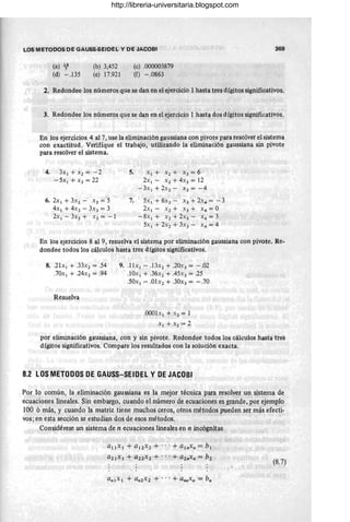 LOS METODOS DE GAUSS-SEIDEL y DE JACOBI
(a) Jt-
(d) -.135
(b) 3,452
(e) 17.921
(cl .000003879
(f) - .0863
369
2. Redondee los números que se dan en el ejercicio 1hasta tres dígitos significativos.
3. Redondee los números que se dan en el ejercicio 1 hasta dos dígitos significativos.
En los ejercicios 4 al 7, use la eliminación gaussiana con pivote para resolver el sistema
con exactitud. Verifíque el trabajo, utilizando la eliminacion gaussiana sin pivote
para resolver el sistema.
4. 3x 1 +x2 =-2
- 5x1 + X 2 = 22
6.2x1 +3x2 - x3 =5
4x 1 + 4X2 - ~X3 = 3
2x1 - 3x2 + X3 = - 1
5. XI + X 2 + x 3 = 6
2x 1 - X2 + 4x3 = 12
-3x1+2x2- x3=-4
7. 5x1 + 6X2 - X3 + 2X4 = - 3
2x1 - x2 + x3 + x 4 =0
-8x 1 + X2+2X3- x 4 =3
5x 1 + 2x2 + 3x3 - X 4 = 4
En los ejercicios 8 al 9, resuelva el sistema por eliminación gaussiana con pivote. Re-
dondee todos los cálculos hasta tres dígitos significativos.
8..21x1 + .33x2 = .54
.70x 1 + .24x1 = .94
Resuelva
9. .11x1 - .13X1 + .20X3 = - .02
.10x1 + .36x2 + .45x3 = .25
.50x1 - .01x1 + .30x3 = - .70
.0001x 1 + X 2 = 1
X 1 +x2 =2
por eliminación gaussiana, con y sin pivote. Redondee todos los cálculos hasta tres
dígitos significativos. Compare los resultados con la solución exacta.
8.2 lOS METODOS DE GAUSS-SEIDEl y DE JACOBI
Por lo común, la eliminación gaussiana es la mejor técnica para resolver un sistema de
ecuaciones lineales. Sin embargo, cuando el número de ecuaciones es grande, por ejemplo
100 ó más, y cuando la matriz tiene muchos ceros, otros métodos pueden ser más efecti-
vos; en esta sección se estudian dos de esos métodos.
Considérese un sistema de n ecuaciones lineales en n incógnitas
a¡lx¡ + al2x2 + ... + alnx. = bl
a2l x ¡ + a22x 2 + ... + a2.x n = b2
(8.7)
http://libreria-universitaria.blogspot.com
 