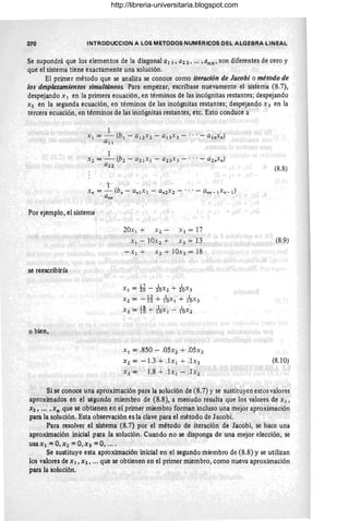 370 INTRODUCCION A LOS METODOS NUMERICOS DEL ALGEBRA LINEAL
Se supondrá que los elementos de la diagonal al 1 , a2 2, oo , , ann , son diferentes de cero y
que el sistema tiene exactamente una solución.
El primer método que se analiza se conoce como iteración de Jacobi o método de
los desplazamientos simultáneos. Para empezar, escríbase nuevamente el sistema (8.7),
despejando X 1 en la primera ecuación, en términos de las incógnitas restantes; despejando
X2 en la segunda ecuación, en términos de las incógnitas restantes; despejando x 3 en la
tercera ecuación, en términos de las incógnitas restantes, etc. Esto conduce a
Por ejemplo, el sistema
se reescribiría
o bien,
20.: I + X 2 - X 3 = 17
XI - IOx2 + X3 = 13
- XI + X 2 + 1Ox3 = 18
XI = H- iox2 + iox3
X 2 = -: ~ + -taxI + -tax3
X3 = ¡g + -taXI --taX 2
XI = .850 - .05X2 + .05x3
X2 = -1.3 + .1xI + .I X3
X3 = 1.8 + .l x l - .l x2
(8.8)
(8.9)
(8.10)
Si se conoce una aproximación para la solución de (8.7) y se sustituyen estos valores
aproximados en el segundo miembro de (8.8), a menudo resulta que los valores de XI'
X2' ... , x n que se obtienen en el primer miembro forman incluso una mejor aproximación
para la solución. Esta observación es la clave para el método de Jacobi.
Para resolver el sistema (8.7) por el método de iteración de Jacobi, se hace una
aproximación inicial para la solución. Cuando no se disponga de una mejor elección, se
usaXl =0,X2 =0,X3 =0, ....
Se sustituye esta aproximación inicial en el segundo miembro de (8.8) y se utilizan
los valores de Xl, X2, '" que se obtienen en el primer miembro, como nueva aproximación
para la solución.
http://libreria-universitaria.blogspot.com
 