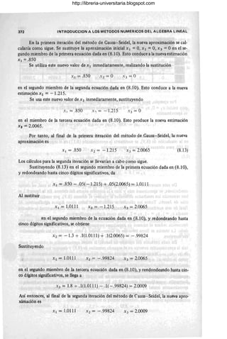 372 INTRODUCCION A LOS METODOS NUMERICOS DEL ALGEBRA LINEAL
En la primera iteración del método de Gauss-Seidel, la nueva aproximación se cal-
cularía comG sigue. Se sustituye la aproximación inicial Xl = 0, X2 = 0, X3 = O en el se-
gundo miembro de la primera ecuación dada en (8.10). Esto conduce a la nueva estimación
Xl = .850
Se utiliza este nuevo valor de X 1 inmediatamente, realizando la sustitución
Xl = .850
en el segundo miembro de la segunda ecuación dada en (8.10). Esto conduce a la nueva
estima~iónx2 = -1.215.
Se usa este nuevo valor de X2 inmediatamente, sustituyendo
Xl = .850 X, = - 1.215
en el miembro de la tercera ecuación dada en (8.10). Esto produce la nueva estimación
X 3 =,2.0065.
Por tanto, al final de la primera iteración del método de Gauss-Seidel, la nueva
aproximación es
Xl = .850 X2 = -1.215 X 3 = 2.0065 (8.13)
Los cálculos para la segunda iteración se llevarían a cabo como sigue.
Sustituyendo (8.13) en el segundo miembro de la primera ecuación dada en (8.10),
y redondeando hasta cinco dígitos significativos, da
Xl = .850 - .05( -1.215) + .05(2.0065) = 1.0111
Al sustituir
Xl = 1.0111 X2 = - 1.215 X3 = 2.0065
en el segundo miembro de la ecuación dada en (8.1O), y redondeando hasta
cinco dígitos significativos, se obtiene
X2 = -1.3 + .1(1.0111) + .1(2.0065) = - .99824
Sustituyendo
Xl = 1.0111 X2 = - .99824 X3 = 2.0065
en el segundo miembro de la tercera ecuación dada en (8.10), y rendondeando hasta cin-
co dígitos significativos, se llega a
X 3 = 1.8 + .1(1.0111) - .1(-.99824) = 2.0009
Así entonces, al fmal de la segunda iteración del método de Causs-Seidel, la nueva apro-
ximación es
Xl = 1.0111 X 2 = -.99824 X3 = 2.0009
http://libreria-universitaria.blogspot.com
 