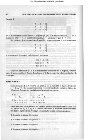 374 INlRODUCCION A LOS MElODOS NUMERICOS DEL ALGEBRA LINEAL
Ejemplo 4
[
: - 2 ~!]
5 12 - 4
no es estrictamente dominante en la diagonal ya que, en el segundo renglón, 1
11no es
mayor que 1
41
+ 1
-61,yen el tercer renglón, 1-41
no es mayor que ISI+ 1
12 1.
Sin embargo, si se intercambian el segundo y tercer renglones, la matriz resultante
es estrictamente dominante en la diagonal, puesto que
1
71>1
- 21+ 1
31
1
121>1
51+ 1
- 41
1
- 61> 1
41+ 1
11
Se puede demostrar que si A es estrictamente dominante en la diagonal , entonces
canto la aproximación de Gauss- Seidel como la de Jacobi, para las soluciones de Ax = b,
convergen.
EJERCICIOS 8.2
En los ejercicios 1 al 4, resuelva los sistemas por la iteración de Jacobi. Inicie con
Xl = O, X2 = O. Use cuatro iteraciones y redondee los cálculos hasta tres dígitos sig-
lificativos. Compare los resultados con las soluciones exactas.
1. 2x'l + X 2 = 7
XI - 2x2 = 1
3. 5x I - 2x2 = - 13
X r + 7X2 = - 10
2. 3x I - .x2 = 5
2x I + 3 X 2 = - 4
4. 4x I + .l x2 = .2
.3x l + .7 X2 = l A
En los ejercicios 5 al 8, resuelva los sistemas por medio de la iteración de Gauss-Sei-
del. Inicie con X l = O, X2 =O. Use tres iteraciones y redondee los cálculos hasta
tres dígitos significativos . Compare los resultados con las soluciones exactas.
5. Resuelva el sistema del ejercicio l .
6. Resuelva el sistema del ejercicio 2.
7. Resuelva el sistema del ejercicio 3.
I
8. Resuelva el sistema del ejercicio 4.
http://libreria-universitaria.blogspot.com
 