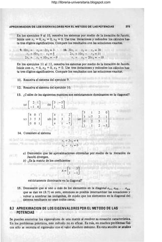 APROXIMACION DE LOS EIGF.NVALORES POR EL METODO DE LAS POTENCIAS 375
En los ejercicios 9 al 10, resuelva los sistemas por medio de la iteración de Jacobi.
Inicie con Xl =0, Xz =0, X3 =O. Use tres iteraciones y redondee los cálculos has-
ta tres dígitos significativos. Compare los resultados con las soluciones exactas.
9. 10.1 + .2 + 2.3 = 3 10. 20.1 - .2 + .3 = 20
.1 + 10.2 - .3 =} 2 . 1 + 10.2 - .3 = 11
2.1 + .2 + 10.3 = - 9 . 1 + .2 - 20.3 = - 18
En los ejercicios 11 al 12, resuelva los sistemas por medio de la iteración de Jacobi.
Inicie con Xl =0, Xz = 0, X3 = O
. Use tres iteraciones y redondee los cálculos has-
ta tres dígitos significativos. Compare los resultados con las soluciones exactas.
11. Resuelva el sistema del ejercicio 9.
12. Resuelva el sistema del ejercicio 10.
13. ¿Cuáles de las siguientes matrices son estrictameute dominantes en la diagonal?
(a) [ 2 lJ
- 1 4 [
3
(b) 1
idl [~
[: ~ :]
(e)
O O 1
14. Considere el sistema
3
J ['
3
(~) ~
1
. 1 + 3.1 = 4
.1 - . 1 = O
1 2
J
- 7 2
2 5
2
a) Demuestre que las aproximaciones obtenidas por medio de la iteración de
Jacobi divergen.
b) ¿Es la matriz de los coeficientes
estrictamente dominante en la diagonal?
15. Demuestre que si uno o más de los elementos en la diagonalall, azz, • • . ann
que se dan en (8.7) es cero, entonces es posible intercambiar las ecuaciones y
volver a nombrar las incógnitas, de modo que los elementos en la diagonal del
sistema resultante no sean todos ceros.
8.3 APROXIMACION DE LOS EIGENVALORES POR EL METODO DE LAS
POTENCIAS
Se pueden encontrar los eigenvalores de una matriz al resolver su ecuación característica.
En los problemas prácticos, este método no es eficaz. Es más, en muchos problemas físi-
cos sólo se necesita el eigenvalor con el valor absoluto máximo. En esta sección se analiza
http://libreria-universitaria.blogspot.com
 
