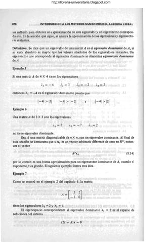 376 INTRODUCCION A LOS METODOS NUMERICOS DEL ALGEBRA LINEAL
un método para obtener una aproximación de este eigenvalor y un eigenvector correspon-
diente. En la sección que sigue, se analiza la aproximación de los eigenvalores y eigenvecto-
res restantes.
Definición. Se dice que un eigenvalor de una matriz A es el eigenvalor dominante de A, si
su valor absoluto es mayor que los valores absolutos de los eigenvalores restantes. Un
eigenvector que corresponda al eigenvalor dominante se denomina eigenvector dominante
deA.
Ejemplo S
Si una matriz A de 4 X 4 tiene los eigenvalores
).¡ = -4
entonces Al = -4 es el eigenvalor dominante puesto que
1-41> 1-21 y
Ejemplo 6
Una matriz A de 3 X 3 con los eigenvalores
1'2 = -7
no tiene eigenvalor dominante .
Sea A una matriz diagonalizable de n X n, con un eigenvalor dominante. Al final de
esta sección se demuestra que si "o es un vector arbitrario diferente de cero en Rn , enton-
ces el vector
(8.14)
por lo común es una buena aproximación para un eigenvector dominante de A, cuando el
exponente p es grande. El siguiente ejemplo ilustra esta idea.
Ejemplo 7
Como se mostró en el ejemplo 2 del capítulo 6, la matriz
A = [ 3 2J
-1 O
tiene los eigenvalores Al = 2 Y Az = 1.
El eigenespacio correspondiente al eigenvalor dominante A¡ = 2 es el espacio de
soluciones del sistema
(21 - A)x = O
http://libreria-universitaria.blogspot.com
 