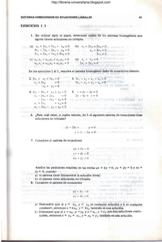 SISTEMAS HOMOGENEOS DE ECUACIONES LINEALES 41
EJERCICIOS 1. 3
l. Sin utilizar lápiz ni papel, determine cuáles de los sistemas homogéneos que
siguen tienen soluciones no triviales.
(a) XI + 3X2 + 5x} + x4 = O (b) XI+2X2+3x}=0
4x1 - 7X2 - 3x} - X4 =0 x2 + 4x} = O
3x I +2X2+7x}+8x4=0 5x} = O
(e) al1xI + a12 x2 + al}x} = O (d) x 1+ x 2 = O
a21xI + a22x2 + a2}x} = O 2x I + 2X2 = O
En los ejercicios 2 al 5, resuelva el sistema homogéneo dado de ecuaciones lineales.
2. 2xI + X2 + 3x} = O
XI + 2X2 = O
X2 + x} = O
4.2xl-4x2+ x}+x4 =0
x l -5x2 +2x} =0
- 2X2 - 2x} - X 4 = O
XI + 3x2 + x4 = O
XI-2x2- X}+X4=0
3. 3x I + X2 + X} + X 4 = O
5x 1 - x 2 + x} - X 4 = O
5. X + 6y - 2z = O
2x - 4y + z = O
6. ¿Para cuál valor, o cuáles valores, de A el siguiente sistema de ecuaciones tiene
soluciones no triviales?
(i. - 3)x + y = O
x + (i. - 3)y = O
7. Considere el sistema de ecuaciones
ax + by = O
ex + dy = O
ex + fy = O
Analice las posiciones relativas de las rectas ax + by = O, ex + dy = OY ex +
fy = O, cuando:
a) el sistema tiene únicamente la solución trivial
b) el sistema tiene soluciones no triviales.
8. Considere el sistema de ecuaciones
ax + hy = O
ex + dy = O
a) Demuestre que si x = Xo. y = Yo es cualquier solución y k es cualquier
constant~, entonces x = kxo . y = kyo también es una solución.
b) Demuestre que si x =Xo. y =Yo Yx =XI . Y =YI son dos soluciones cuales-
quiera, entonces x = Xo + XI.Y= Yo +YI t'ambién es una solución.
http://libreria-universitaria.blogspot.com
 