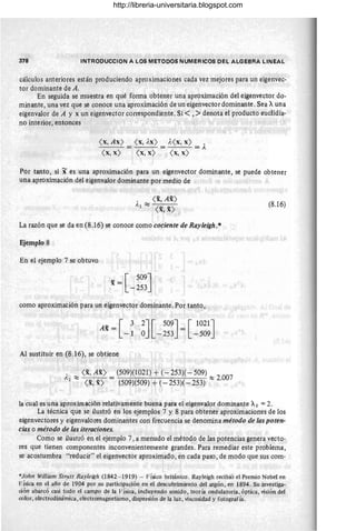 378 INTRODUCCION A LOS METODOS NUMERICOS DEL ALGEBRA LINEAL
, cálculos anteriores están produciendo aproximaciones cada vez mejores para un eigenvec-
tor dominante de A.
En seguida se muestra en qué forma obtener una aproximación del eigenvector do-
minante, una vez que se conoce una aproximación de un eigenvector dominante . Sea Auna
eigenvalor de A y x un eigenvector correspondiente. Si < ,>denota el producto euclidia-
no interior, entonces
( x, Ax) = ( x, Ax) = A( X, x) = A
( x, x) ( x, x) ( x, x)
Por tanto, si x es una aproximación para un eigenvector dominante, se puede obtener
una aproximación del eigenvalor dominante por medio de
, ( x, Ax)
Al ~ ( __ )
X,X
La razón que se da en (8.16) se conoce como cociente de Rayleigh.*
Ejemplo 8
En el ejemplo 7 se obtuvo
- = [ 509J '
x -253
como aproximación para un eigenvector dominante. Por tanto,
Ax = [ 3
-1
Al sustituir en (8.16), se obtiene
2J [ 509J [1021J
O -253 = -509
A ~ ( x, Ax) = (509)(1021) + (- 253)( - 509) ~ 2007
1 ( x, x) (509)(509) + (- 253)( - 253) .
(8.16)
la cual es una aproximación relativamente buena para el eigenvalor dominante Al =2.
La técnica que se ilustró en los ejemplos 7 y 8 para obtener aproximaciones de los
eigenvectores y eigenvalores dominantes con frecuencia se denomina método de las poten-
cias o método de las iteraciones.
Como se ilustró en el ejemplo 7, a menudo el método de las potencias genera vecto-
res que tienen componentes inconvenientemente grandes. Para remediar este problema,
se acostumbra "reducir" el eigenvector aproximado, en cada paso , de modo que sus com-
*Jolm William Strutt Rayleigh (1842 - 1919) - Físico británico. Rayleigh recibió el Premio Nobel en
Física en el año d~ 1904 por su participación en el descubrimiento del argón, en 1894. Su investiga-
ción abarcó casi todo el campo de la I,' ísica, incluyendo sonido, teoría ondulatoria, óptica, visión del
color, electrodinámica, electromagnetismo, dispersión de la luz, viscosidad y fotografía . .
http://libreria-universitaria.blogspot.com
 