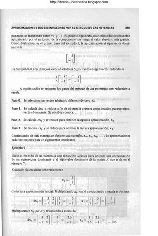 APROXIMACION OE LOS EIGENVALORES POR EL METOCO CE LAS POTENCIAS 379
ponentes se encuentren entre +'1 y - l. Es posible lograr esto, multiplicand0 el eigenvector
aproximado por el recíproco de la C9mponente que tenga el valor absoluto más grande.
Como ilustración, en el primer paso del ejemplo 7, la aproximación al eige'nvector domi-
nante es
La componente con el mayor valor absoluto es 5; por tanto el eigenvector reducido es
A continuación se resumen los pasos del método de las potenoias con reducción a
escala.
Paso O. Se selecciona un vector arbitrario diferente de cero, Xo .
Paso 1. Se calcula Axo y reduce a fin de obtener la primera aproximación para un eigen-
vector dominante . Se nombra como Xl .
Paso 2. Se calcula Ax¡ y se reduce para obtener la segunda aproximación, X2 .
Paso 3. Se calcula AX2 y se reduce para obtener la tercera aproximación, X3 .
Continuando de esta manera, se obtiene una sucesión, Xo, Xl, X2, . .. ,de aproximaciones
cada vez mejores para un eigenvector dominante .
Ejemplo 9
Usese el método de las potencias con reducción a escala para obtener una aproximación
de un eigenvector dominante y el eigenvalor dominante de la matriz A que se da en el
ejemplo 7.
Solución. Selecciónese arbitrariamente
como una aproximación inicial. Multiplicando Xo por A y reduciendo a escala se obtiene .
Multiplicando Xl por A y reduciendo a escala da
[ 3 2J [ 1
J [2.6J
Ax¡ = =
- 1 O - .2 - 1
1[2.6J [ 1 J
x2
= 26 - 1 = - .3X5
http://libreria-universitaria.blogspot.com
 