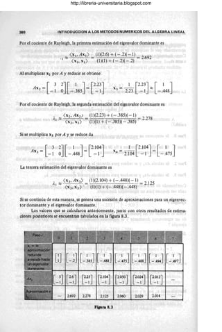 380 INTRODUCCION A LO~ METODOS NUMERICOS DEL ALGEBRA LINEAL
Por el cociente de Rayleigh, la.primera estimación del eigenvalor dominante es
' 1 ~ <X l' Ax l ) = (1)(2.6) + (- .2)( - 1) = 2.692
<X 1'X I ) (1)(1)+(-.2)(-.2)
Al multiplicar X2 por A y reducir se obtiene
[
3 2J [ 1 J [2.23J
AX2 = =
-1 O - .385 -1
1 [2.23J [ 1 J
X3= - - ~
2.23 - 1 - .448 ,
Por el cociente de Rayleigh, la segunda estimación del eigenvalor dominante es
)' 1 ~ < X2, Axú = (1)(2.23) + (- .385)( -1) = 2.278
<x2 , x2 ) (1)(1) + (- .385)( - .385)
Si se multiplica X3 por A y se reduce da
[
3 2J [ 1 J [2.104J
AX3 = ~ 1 O - .448 = -1
r [2.104J [ 1 J
x4
= 2.104 -1 = - .475
La tercera estimación del eigenvalor dominante es
Al ~ < X3, AX3) = (1 )(2.104) + (- .448)( - 1) = 2.125
<x 3 , x3 ) (1)(1) + (-.448)(-.448)
Si se continúa de esta manera, se genera una sucesión de aproximaciones para un eigenvec-
tor dominante y el eigenvalor dominante.
Los valores que se calcularon anteriormente, junto con otros resultados de estima-
ciones posteriores se encuentran tabulados en la figur¡¡ 8.3.
2.692 2.278 2.125 2.060 2.029 2.014
Fig.ua 8.3
http://libreria-universitaria.blogspot.com
 