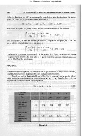 382 INTRODUCCION A LOS METODOS NUMERICOS DEL ALGEBRA LINEAL
Solución. Denótese por A(i) la aproximación para el eigenvalor dominante en el i-ésimo
paso. Por tanto, por lo que se expresa en la figura 8.3 ,
X(I) = 2.692, X(2) = 2.278, X(3) = 2.125, etc.
Por lo que se expresa en (8.18), el error relativo estimado después de dos pasos es
17(~~- X~!ll = 1
2
.
278
- 2.
692
1 :::: 1
_.1821= .182
1
.(2) 2.278
Por consiguiente, .el error en porcentaje estimado, después de dos pasos, es 18.2% . El
error relativo estimado después de tres pasos es
I
IX(3}_- 7(2) = 2.125 - 2.278 :::; 1
-.0721
= .072
¡,(3) 2.125
y el erraren porcentaje estimado es 7.2% . En la tabla de la figura 8.4 se listan los errores
en porcentajes restantes. En esta tabla se ve que el error en porcentaje estimado es menor
que el 2% al final del quinto paso.
OPCIONAL
Esta sección "," concluye con una demostración de que el método de las potencias funciona,
cuando A es una matriz diagonalizable, con un eigenvalor dominante.
Sea A una matriz diagonalizable de n X n. Por el teorema 2 de la sección 6.2, A
tiene n eigenvectores linealmente independientes, VI , V2, .. . , vn. Sean Al, A2 , ... , An los
eigenvalores correspondientes, y supóngase que
(8.19)
.182 .072 .032 .015 .007
7.2% 1.5%. .7%
Figura 8.4
http://libreria-universitaria.blogspot.com
 