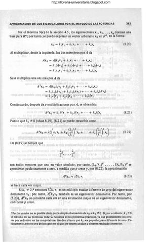 APROXIMACION DE LOS EIGENVALORES POR EL METODO DE LAS POTENCIAS 383
Por el teorema 9(a) de la sección 4.5, los eigenvectores V¡ , V2 , ... , vn forman una
base para Rn ;por tanto, se puede expresar un vector arbitrario Xo en Rn,en la forma:
Al multiplicar, desde la izquierda, los dos miembros por A da
Axo = A(k¡y¡ + k2Y2 + '" + knylI )
= kl(Ay¡) + k2(AY2) + .. .+ kn(AYn)
= k¡/.¡Y¡ + k2;'2Y2 + ... + knAnYn
Si se multiplica una vez más por A da
A2xo = A(k¡/,¡Y¡ + k2A2Y2 + .. .+ k"AnYn)
= k¡/,¡(Ay¡) + k2)'2(AY2) + ...+ kn}'n(AylI)
= k¡i,iy¡"+ k2}'~Y2 + .. .+ kn)'~Yn
Continuando, después de p multiplicacioncs por A ,se obtendría
Puesto que Al =1= O(véase 8.l9), (8.21) se puede reescribir como
De (8 .l9) se deduce que
(8.20)
(8.21)
(8.22)
son todos menores que uno en valor absoluto; por tanto, (A2/A¡)P , ... , (An/AdP se
aproximan paulatinamente a cero, a medida que p crece y, por (8.22), la aproximación
(8.23)
se hace cada vez mejor.
Si k ¡ =1= O,*entonces X~k ¡ V¡ es un múltiplo escalar diferente de cero del eigenvector
dominante v¡ ; por tanto, Afk¡ VI también es un eigenvector dominante. Por tanto , por
(8.23), APxo se convierte cada vez en una estimación mejor de un eigenvector dominante,
confonne p crece.
*Por lo común no es posible decir por la simple observación de Xo si k 1 #: O. Si, por accidente, k 1 = O,
el método de las potencias todavía funciona en los problemas prácticos, ya que generalmente los erro-
res por redondeo en las computadoras tienden a hacer que k¡ sea pequeño, pero diferente de cero. Cu-
riosamente, este es uno de los casos en el que los errores ayudan a obtener resultados correctos.
http://libreria-universitaria.blogspot.com
 
