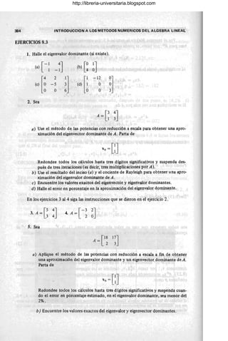 384 INTRODUCCION A LOS METODOS NUMERICOS DEL ALGEBRA LINEAL
EJERCICIOS 8.3
1. Halle el eigenvalor dominante (si existe).
(a) [ - ~ -;J (b) [~ ~J
(,) [: 2
il (d) [~
-12
~l
,1"
-5 O
O O
2. Sea
A=e ~J
a) Use el método de las potencias con reducción a escala para obtener una apro-
ximación del eigenvector dominante de A. Parta de
Redondee todos los cálculos hasta tres dígitos significativos y suspenda des-
pués de tres iteraciones (es decir, tres multip'licaciones por A).
b) Use el resultado del inciso (a) y el cociente de Rayleigh para obtener una apro-
ximación del eigenvalor dominante de A.
e) Encuentre los valores exactos del eigenvector y eigenvalor dominantes.
d) Halle el error en porcentaje en la aproximación del eigenvalor dominante.
En los ejercicios 3 al 4 siga las instrucciones que se dieron en el ejercicio 2 .
[-3 2J
4. A= 2 O
5. Sea
a) Aplique el método de las potencias con reducción a escala a fin de obtener
una aproximación del eigenvalor dominante y un eigenvector dominante deA.
Parta de
Redondee todos los cálculos hasta tres dígitos significativos y suspenda cuan-
do el error en porcentaje estimado, en el eigenvalor dominante, sea menor del
2% .
b) Encuentre los valores exactos del eigenvalor y eigenvector dominantes. ,
http://libreria-universitaria.blogspot.com
 