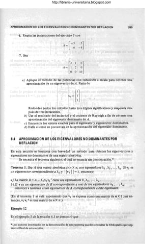 APROXIMACION DE LOS EIGENVALORES NO DOM INANTES POR DEFLACION 385
6. Repita las instrucciones del ejercicio 5 con
A = [-5 5
J
6 -4
7. Sea
a) Aplique el método de las potencias con reducCión a escala para obtener una
aproximación de un eigenvector de A. Parta de
Redondee todos los cálculos hasta tres dígitos significativos y suspenda des-
pués de tres iteraciones.
b) Use el resultado del inciso (a) y el cociente de Rayleigh a fin de obtener una
aproximación del eigenvalor dominante de A.
e) Encuentre los valores exactos 'Para el eigenvalor y eigenvector dominantes.
d) Halle el error en porcentaje eri la aproximación del eigenvalor dominante.
8.4 APROXIMACION DE LOS EIGENVALORES NO OOMINANTES POR
DEFLACION
En esta secclOn se bosquej~ con brevedad un método para obtener los eigenvectores y
eigenvalores no dominantes de una matriz simétrica.
Se necesita el teorema siguiente, el cual se enuncia sin demostración.*
Teorema 1. Sea A una matriz simétrica de n X n, con eigenvalores ~I , ~2 , ... , ~n' Si VI es
un eigenvector correspondiente a ~I y IlvI 11 = 1, entonces:
a) La matriz B = A - ~I VJ Vil tiene los eigenvalores O, A.2 , .. . , ~n'
b) Si V es un eigenvector de B correspondiente a uno de los eigenvalores ~2 , ... , ~n '
entonces V también es un eigenvector de A correspondiente a este eigenvalor.
(En el teorema 1 se está suponiendo que VI se expresa como una matr~ de n Xl; así en-
tonces, VI VI t es una matriz de n X n .)
Ejemplo 12
En el ejemplo 5 de lal~ección 6.1 se demostró que
*Los lectores interesados en la demostración de este teorema pueden consultar la bibliografía que aPlI-
rece al final de esta sección.
http://libreria-universitaria.blogspot.com
 