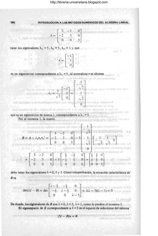 386 INTRODUCCION A LOS METODOS NUMERICOS DEL ALGEBRA LINEAL
-2
3
O ~]
tiene los eigenvalores A¡ =5, A2 =5, A3 = 1 Y que
es un eigenvector correspondiente a A¡ = 5. Al normalizar v se obtiene
~'1 = ~') [- :] =
,,~ O
.,
" -
,,2
o
que es un eigenvector de norma 1, correspondiente a A¡ = 5.
Por el teorema 1, la matriz
H
-2
~]- 5
J2
B = A - ,,-¡v¡v¡r = 3 I
[-~
O J2
O
~ H
-2
0] [ ,
i
0] ["
1
~]
- 2
~ = ~
2
3
~ - 5 - ~
¡
~
2
O O O
debe tener los eigenvalores A= 0,5 Y l . Como comprobación, la ecuación característica de
Bes
O
~ 1
= ;.(i. - 5)(;. - 1) = O
..{ -5
De donde, los eigenvalores de B son A:: 0, A:: 5, A:: 1, como lo predice el teorema l.
El eigenespacio de B correspondiente a A:: 5 es el espacio de soluciones del sistema
(51 - B)x = O
http://libreria-universitaria.blogspot.com
 