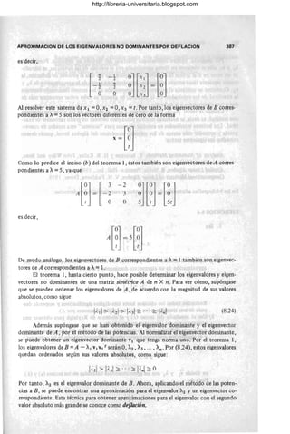 APROXIMACION DE lOS EIGENVAlORES NO DOMINANTES POR DEFl AC ION
es decir,
H
1 '
2
9
2
o
387
Al resolver este sistema da XI = O, X2 = O, X3 = t. Por tanto, los eigenvectores de B corres-
pondientes a A= 5 son los vectores diferentes de cero de la forma
Como lo predice el inciso (b) del teorema 1, éstos también son eigenvectores de A corres-
pondientes a A= 5, ya que
es decir,
- 2
3
O
De modo análogo, los eigenvectores de B correspondientes a A= l·también son eigenvec-
tores de A correspondientes a A= l .
El teorema 1, hasta cierto punto, hace posible determinar los eigenvalores y eigen-
vectores no dominantes de una matriz simétrica A de n X n . Para ver cómo, supóngase
que se pueden ordenar los eigenvalores de A, de acuerdo con la magnitud de sus valores
absolutos, como sigue:
(8.24)
Además supóngase que se han obtenido el eigenvalor dominante y el eigenvector
dominante de A, por el método de las potencias. Al normalizar el eigenvector dominante,
se puede obtener un eigenvector dominante VI que tenga norma uno. Por el teorema 1,
los eigenvalores de B = A - Al VIV, t serán O, A2 , A3 , ... , An. Por (8 .24), estos eigenvalores
quedan ordenados según sus valores absolutos, como sigue:
Por tanto, A2 es el eigenvalor dominante de B. Ahora, aplicando el método de las poten-
cias a B , se puede encontrar una aproximación para el eigenval'or A2 y un eigenvector co-
rrespondiente. Esta técnica para obtener aproximaciones para el eigenvalor con el segundo
valor absoluto más grande se conoce como deflación.
http://libreria-universitaria.blogspot.com
 