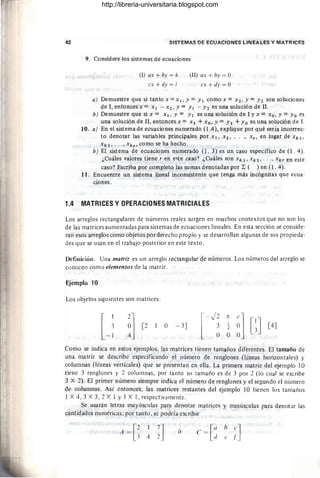 42 SISTEMAS DE ECUACIONES LINEALES Y MATRICES
9. Considere los sistemas de ecuaciones
(1) ax + by = k
ex + dy = I
(Il) ax + by = O
. ex + dy = O
a) Demuestre que si tanto x =XI. Y =YI como x = X2. Y =Y2 son soluciones
de 1, entonces x = XI - X2, Y = YI - Y2 es una solución de 11.
b) Demuestre que si x = XI. Y= YI es una solución de I y x = Xo. y =Yo es
una solución de 11, entonces X = XI + XO. Y = YI +Yo es una solución de 1.
10. a) En el sistema de ecuaciones numerado (l.4), explique por qué sería incorrec-
to denotar las variables principales por Xl. X2' ...• Xr , en lugar de xkl'
xk2.' . ., xkr' como se ha hecho.
b) El sistema de ecuaciones numerado (l. 3) es un caso específico de (l . 4).
¿Cuáles valores tiene r en e<;1;e caso? ¿Cuáles son Xk 1. Xk2' ...• Xkr en este
caso? Escriba por completo las sumas denotadas por ~ ( ) en (l. 4).
11. Encuentre un sistema lineal inconsistente que tenga más incógnitas que ecua-
ciones.
1.4 MATRICES Y OPERACIONES MATRICIALES
Los arreglos rectangulares de números reales surgen en muchos contextos que no son los
de las matrices aumentadas para sistemas de ecuaciones lineales. En esta sección se conside-
ran eso:; arreglos como objetos por derecho propio y se desarrollan algunas de sus propieda-
des que se usan en el trabajo posterior en este texto.
Definición. Una matriz es un arreglo rectangular de números. Los números del arreglo se
conocen como elementos de la matriz.
Ejemplo 10
Los objetos siguientes son matrices:
[2 o - 3J
[
- J2 n e]
3 1 O [~J
O O O
[4J
Como se indica en estos ejemplos, las matrices tienen tamaños diferentes. El tamaño de
una matriz se describe especificando el número de renglones (líneas horizontales) y
columnas (líneas verticales) que se presentan en ella. La primera matriz del ejemplo 10
tiene 3 renglones y 2 columnas, por tanto su tamaño es de 3 por 2 (lo cual se escribe
3 X 2). El primer número siempre indica el número de renglones y el segundo el número
de columnas. Así entonces, las matrices restantes del ejemplo 10 tienen los tamaiios
1 X 4,3 X 3,2 X 1 Y IX1, respectivamente.
Se usarán letras mayúsculas para denotar matrices y minúsculas para denotar las
cantidades numéricas; por tanto, se podría escribir
ó e = [ati
h
e]
e I
http://libreria-universitaria.blogspot.com
 