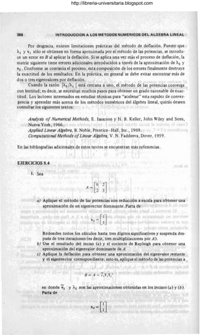 388 INTROOUCCION A LOS METODOS NUMERICOS DEL ALGEBRA LINEAL
Por desgracia, existen limitaciones prácticas del método de deflación. Puesto que
Al y VI sólo se obtienen en foOlla aproximada por el método de las potencias, se introdu-
ce un error en B al aplicar la deflación. Si se aplica una vez más el proceso de deflación, la
matriz siguiente tiene errores adicionales introducidos a través de la aproximación de 71.2 y
V2 . ConfoOlle se continúa el proceso, esta composición de los errores finalmente destruye
la exactitud de los resultados. En la práctica, en general se debe evitar encontrar más de
dos o tres eigenvalores por deflación.
Cuando la razón 71.2 /71.1  está cercana a uno , el método de l~s potencias converge
con lentitud; es decir, se necesitan muchos pasos para obtener un grado razonable de exac-
titud . Los lectores interesados en estudiar técnicas para "acelerar" esta rapidez de conver-
gencia y aprender más acerca de los métodos numéricos del álgebra lineal, quizás deseen
consultar los siguientes textos:
Analysis 01 Numerical Methods, E. Isaacson y H. B. Keller, John Wiley and Sons,
Nueva York, 1966.
Applied Linear Algebra, B. Noble, Prentice- Hall, Inc., 1969.
Computational Methods 01Linear Algebra, V. N. Faddeeva, Dover, 1959.
En las bibliografías adicionales de estos textos se encuentran más referencias.
EJERCICIOS 8.4
l. Sea
a) Aplique el método de las potencias con redw:;ción a escala para obtener una
aproximación de un eigenvector dominante. Parta de
Redondee todos los cálculos hasta tres dígitos significativos y suspenda des-
pués de tres iteraciones (es decir, tres multiplicaciones por A).
b) Use el resuitado del inciso (a) y el cociente de Rayleigh para obtener una
aproximación .del eigenvalor dominante de A .
e) Aplique la deflación para obtener una aproximación del eigenvalor restante
y el eigenvector correspondiente; esto es, aplique el método de las potencias a
en donde ';1 y Al son las aproximaciones obtenidas en los incisos (a) y (b).
Parta de
X
o =GJ
http://libreria-universitaria.blogspot.com
 