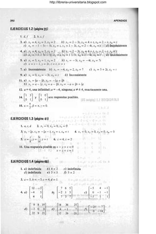 392 APENO ICE
EJERCICIOS 1.2 (página 35)
1. d,! 2. b, c,f
3. a) XI = 4, X2 = 3, X3 = 2 b) X ¡ = 2 - 3t, X 2 = 4 + t, X3 = 2 - t, X4 = t
e) XI = -1 - 5s - 5t, X 2 = S, X 3 = J - 3t, X4 = 2 - 4t, Xs = t d) Inconsistente
4. a) xl =4,x2=3,x3 =2 b)xl=2-3t;X2=4+t,X3=2-t,x4=t
¡;;) XI = -1 - 5s - 5t: x 2 = s, X 3 = 1 - '3t, x4 = 2 - 4t, x5 = t d) Inconsistente
5. a) x l =3,xz =l,x3 =2 b)x¡=-3t,x2 =-4t, x 3 =7t
e) X = s - 1, Y = 2r, z = r, W = s
7. a) Inconsistente b) Xl = -4, x z =2, x3 =7 e) XI = 3 + 2t, x2 = t
9. a) XI = 0, Xl = - 3t, X3 = t b) Inconsistente
11. a) XI = ~a - !b, Xz = - ~a + tb
b) xl=a-~c,xz= a-tb,x3 = -a+tb+~c
12. a = 4, una infinidad; a = -4, ninguna; a '*± 4, exactamente una.
[13J [1 0J .
14. ° 1 Y ° 1 S011 respuestas posibles.
n
15. IX = -, f3 = n, I = 0,
2
EJERCICIOS 1.3 (página 41)
1. a, e, d 2. Xl = 0, X 2 = O, X3 = °
4. Xl = 0, Xz = 0, X3 = 0, X4 = °
t 5t
5. X = 8' y = 16' z = t 6. i. = 4, ;. = 2
11. Una respuesta posible es X + Y+ z = °
x+y+z=J
EJERCICIOS 1.4 (página 48)
1. a) indefinida
d) indefinida
b) 4 x 2
e) 5 x 5
e) indefinida
j) 5 x 2
3. a = 5, b = - 3, e = 4, d = 1
[12 -31
H
6
l]
4. a) -4 5 b) 1
4 Ij 3
d) [-:
8
t~l [': 36
':]
e)
° -1
32 9 25 12 26 21
[-~
4
-']
e) -1 -1
-1 1
[ -2& 7J
j) , O -14
http://libreria-universitaria.blogspot.com
 