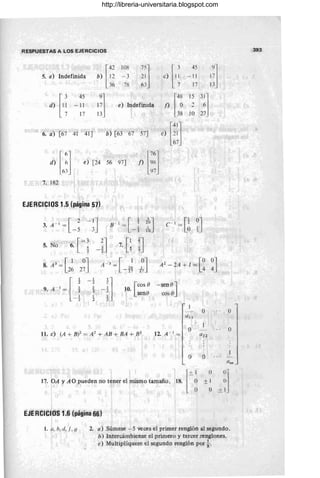 RESPUESTAS A LOS EJERCICIOS
[4?
108
"] [ 3
45 9l
5. a) Indefinida b) 12 - 3 21 e) I ~ - 11 17j
36 7'6 63 17 13
[,; 45
9] [" 15 31]
d) -11 17 e) IndefinIda 1) O 2 Ó
17 13 38 lO 27
6. a) [67 41 41J b) [63 67 57J e)
[m
[ '1 f) [::1
d)
6~j
e) [24 56 97J
')7
7. 182
EJERCICIOS 1.5 (página 57)
[ 2 - IJ
3. A - I
=
-5 3
5. No [-3
6. ~
-~] 7. [~ !]
8.A3
=[1 2~] A - 3
=[ 1
;] A
2
- 2A + 1 =G ~]
26 26
- TI
9 A' ~ [ ¡ I
-!]
- 2
[cas O -seno]
I
10.
2
senO cos O
I
- 2 2
o O
a ll
11. e) (A + B¡Z = A2
+ AB + BA + B2
12. A - I
=
O
l '
o O
[±~I
17. OA YAO pueden no tener el mismo tamaño. 18. O 0]
± I O
O ± I
EJE RelelOS 1.6 (página 66)
1.11, h, d,l, (.J 2. a) Súmese -5 veces el primer renglón al segundo.
b) Intercámbiense el primero y tercer renglones.
e) Multiplíquese el segundo renglón por}.
O
393
http://libreria-universitaria.blogspot.com
 
