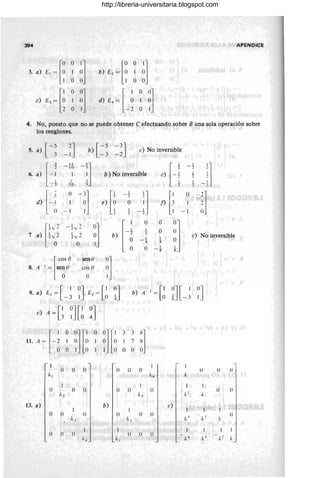 394 APENDICE
E,~[:
O
i] [00 ']
3. a) 1 b) E2 = O 1 O
O 1 00
c) E,~ [i
O
~] d) E
.~ [ : O0]
1 1 O
O -2 O 1
4. No, puesto que no se puede obtener e efectuando sobre B una sola operación sobre
los renglones.
[-~ -~J b) [ =~ -3J e) No inversible
s. a)
-2
[=;
1 1
-'] H
1
J
10 , -2
6. a) 1 b) No inversible e) 1
"2
7 , 1
10 ~.
"2
d) HO
-:]
rl 1
J 1
1 O
-i,]
e) l~
2
O f)
l~
1
- 1 1
- 1
1
[ ' h
-L/2
:j l-i
O O
~J
,y -
1
O
7 a) tvo
2 tv2 b) "2
e) No inversible
1 1
O
-4 4
O 1
-8
[ca, n - senO
0]
8. A - 1 = se~{) cos () O
O 1
9. a) El =[ 1
- 3 ~JE2= [:) ~J b) A - I=[~ ~J[-~ ~J
e) A =[1
3 ~J [~ ~J
11. A ~ HO
0]['
O
mi
3 3
'l
1 O O 1 7 X
O 1 O O O ()
O
1
o O () o () o o (l
/(1 /(~ /(
o O o o O ()
/(c
o (l
/(2 /.:.J /(
13. a) b)
'l'~'
O O - () () () ()
/(c
()
k , L
"
O () () O O ()
/(~ "1
,,~
k-' /(2 1,
http://libreria-universitaria.blogspot.com
 