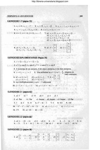 RESPUESTA A LOS EJERCICIOS
EJERCICIOS 1.7 (página 73)
I. x l = 41,x2 =-17 3. Xl = -7, x2 = 4, x3 = - 1
4. Xl = 1, x2 = - 11 , x3 = 16 5. x = 1, Y = 5, z = - l
6. w = 1, X = - 6, Y = 10, z = -7 7. a) X l = 1f, X 2 = -t X3 = -4-
b) Xl = -},X2=},X3=.lj
e) X J = 3, X2 = O
, X 3 = -4
d) x J =~ , x2 = -i, X3 = TI
EJERCICIOS SUPLEMENTARIOS (Página 75)
1. x' = ~x + %
y, y' = - %x + h
2. x' = x cos e+y sen e,y' = - x sen e+ y cos e
3. 3 monedas de un centavo, 4 de cinco centavos,6 de diez centavos.
4. x = 4, Y = 2, == 3 5. Una infinidad si a = 2 ó a = - ~; ninguna en
7. K = [~ ~l
caso contrario.
6. a) a #- O
, h '1- 2
e) a = O, h = 2
b) a #- O, h = 2
d) a = O
, h #- 2
8. mpn multiplicaciones y mp(n - 1) adiciones
10. a = 1, h = - 2, e = 3 11. a = 1, b = - 4, e = - 5
EJERCICIOS 2.1 (página 83)
1. a) 5 b) 7 e) 10 d) O e) 4 n 5
2. a) Par b) Par
5. 59
e) Impar d) Impar e) Impar n Par
3. 5 4. O 6. k2
- 4k -- 5 7. O 8. 425 9. 104
11. a) ;. = 3, ;, = 2 b) 1, = 2, ;. = 6
14. 275 15. a) 120 b) - 120
EJERCICIOS 2.2 (página 88)
1. a) 6 b) - 16 e) O d) O 2. - 21 3. - 5 4. - 7
6. - 21 7. 6
8. * 9. - 2 10. a) 5 b) 10 e) 5 d)
EJERqCIOS 2.3 (página 96)
1. a) [~ ~l r'
- x ()
~1
lIJJ
""1
- 3
b) :
4 I d) e) (/1 2 (12 2
I
3 . lIJ .1 "l J
10
5.
395
18
http://libreria-universitaria.blogspot.com
 