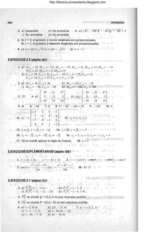 396 APENDICE
4. a) Inversible
e) No inversible
b) No inversible
d) No inversible
5. a) .135 b) ~
6. Si x = O, el primero y tercer renglones son proporcionales.
Si x = 2, el primero y segundo renglones son proporcionales.
8. a) k = 1(5 + JI?), k = 1(5 - J17) (b) k = -1
EJERCICIOS 2.4 (página 107)
e) io
1. a) .'11 1 1 = 29, ,'111 2 = - I1, ,'1113 = - 19, ,'112 1 = 2L ,'1121 = 13. ,'11 23 = - 19
M 31 = 27, ,'1132 = -5. ,'1133 = le)
b) C11 = 29, C12 = 11 , C13 = -19, C2 ¡ = -21, C n = 13
C23 := 19, C31 = 27, C32 = 5, C33 = 19
2. a) M 13 = 36, C!3 = 36
e) M 22 = - 48, C22 = -48
3. 152 4. a) I ~~
-19
-2 1
13
19
b) M 2 3 = 24, C 23 = -24
d) ,'1121 = - 108, C21 = 108
2~j
19
[
?9 -21
b) (lU ;1 13
-19 19
5. 48 6. - 66 7. O 8. k3
- 8k2
- 10k + 95 9. - 120
r-
4 3 O
-~J
11.A - 1 = 2
- 1 O
-7 O -1
12. Xl = 1, x 2 = 2
6 O - 7
13. x = k y = -fr, z = - ft 14. x = if,)' = H. z = ~
2~l
19
lO. O
15. Xl = -~? ,X 2= -H,x3=-'W 16. X l = 3, Xl = 5, X3 = -1, X4 = 8
17. No se puede aplicar la regla de Cramer. 18. z = 2
EJERCICIOS SUPLEMENTARIOS (página 109)
"
d) -5
1. X' =!X + b y' = -%x+ Ü 2. x' = x cos O+ y sene, y' = - "sena + y cos (}
10. b) ~2.
EJERCICIOS 3.1 (página 121)
3. a) p¡p2 = (- 1, 3)
e) P1 Pl = (2.- 12, -IJ)
b) 'P¡Pz = (- 7, 2)
d) p¡pl = (- R. 7.4)
4. PQ, en donde Q = (9,5,1) es una respuesta posible,
5. PQ. en donde P = (0,4,-8) es una respuesta posible.
6. a) (- '2,0.4)
e) (- 1. - 5, 2)
e) (- 30. -7, 5)
b) (23, - 15, 4)
d ) (-39. 69. - 12)
j) (O. ..:.. lO. O)
7.x =( - ~,t. l)
http://libreria-universitaria.blogspot.com
 