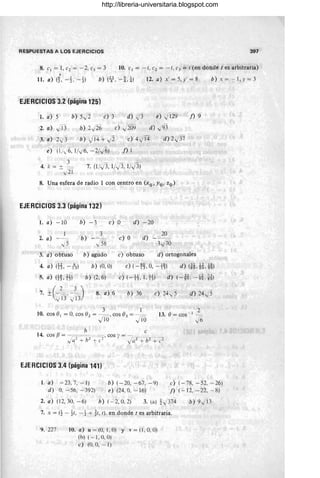 RESPUESTAS A LOS EJERCICIOS 397
10. el = - 1, e2 = - 1, e3 = 1 (en donde t es arbitraria)
•
11. a) (1. -t -t) b) el, -ti) 12. a) x' = 5, y' = 8 b)x=-- 1,y=3
EJERCICIOS 3.2 (página 125)
1. a) 5 b) 5.,/i e) 3 d» )3 e) -J129
2. a) fi3 b) 2-/26 e) -J209 d) -J93
3. a) 2",3 b) ~T4 + ",2 e) 4-JT4 d) 2,/37 '
e) (1/,/6, 1/.,/6, -2/i6) f) 1
7. (1/) 3, 1/i3, 1/.}3)
8. Una esfera de radio 1 con centro en (xo , Yo, zo)
EJERCICIOS 3.3 (página 132)
1. a) -10 b) -3
3
2. a) b)
/58
-J 5
e) ° d) -20
e) ° d)
20
1y'70
f) 9
3. a) obtuso b) agudo e) obtuso d) ortogonales
4. a) (E, --A-) b) (0,0) e) (-~~,O, -+%) d) (H,M,~)
5. a) (t%.11) b) (2,6) e) (-tt 1.11) d) (-*, --KH)
7. + - - --
( 2 3)
- -JU' -J13
M. a) 6 b) 36 e) 24" 5 d) 24-/3
3 1
10. cos 01 = 0, cos e2 = - =--= , cos ()3 = -_=
) 10 -J 10
EJERCICIOS 3.4 (página 141)
1. a) -23,7, -1)
d) O, - 56, - 392)
b) (-20, -67, -9)
e) (24,0, -16)
2 .
13. () = cos '- l
-~
~6
e) (-78, -52, -26)
f) (- 12, - 22, - 8)
2. a) (12,30, -6) b) (-2,0,2) 3. (a) t)374 b) 9)13
7. x = (t - ti, - t + ~l, 1). en donde t es arbitraria.
9.227 10. a) u =(O, 1,0) y v=(I , O, O)
(h) ( - 1, O, O)
e) (0, 0, - 1)
http://libreria-universitaria.blogspot.com
 
